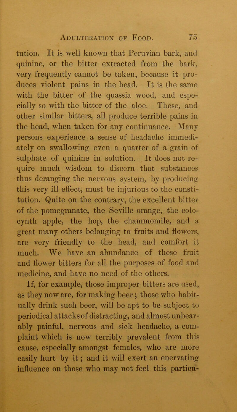 tution. It is well known that Peruvian bark, and quinine, or the bitter extracted from the bark, very frequently cannot be taken, because it pro- duces violent pains in the head. It is the same with the bitter of the quassia wood, and espe- cially so with the bitter of the aloe. These, and other similar bitters, all produce terrible pains in the head, when taken for any continuance. Many persons experience a sense of headache immedi- ately on swallowing even a quarter of a grain of sulphate of quinine in solution. It does not re- quire much wisdom to discern that substances thus deranging the nervous system, by producing this very ill effect, must be injurious to the consti- tution. Quite on the contrary, the excellent bitter of the pomegranate, the Seville orange, the colo- cynth apple, the hop, the chammomile, and a great many others belonging to fruits and flowers, are very friendly to the head, and comfort it much. We have an abundance of these fruit and flower bitters for all the purposes of food and medicine, and have no need of the others. If, for example, those improper bitters are used, as they now are, for making beer; those who habit- ually drink such beer, will be apt to be subject to periodical attacks of distracting, and almost unbear- ably painful, nervous and sick headache, a com- plaint which is now terribly prevalent from this cause, especially amongst females, who are more easily hurt by it; and it will exert an enervating influence on those who may not feel this particii-