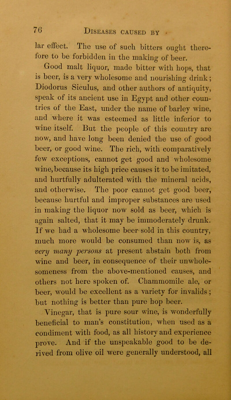]ar effect. The use of such hitters ought there- fore to be forbidden in the making of beer. Good malt liquor, made bitter with hops, that is beer, is a very wholesome and nourishing drink; Diodorus Siculus, and other authors of antiquity, speak of its ancient use in Egypt and other coun- tries of the East, under the name of barley wine, and where it was esteemed as little inferior to wine itself. But the people of this country are now, and have long been denied the use of good beer, or good wine. The rich, with comparatively few exceptions, cannot get good and wholesome wine, because its high price causes it to be imitated, and hurtfully adulterated with the mineral acids, and otherwise. The poor cannot get good beer, because hurtful and improper substances are used in making the liquor now sold as beer, which is again salted, that it may be immoderately drunk. If we had a wholesome beer- sold in this country, much more would be consumed than now is, as very many persons at present abstain both from wine and beer, in consequence of their unwhole- someness from the above-mentioned causes, and others not here spoken of. Chammomile ale, or beer, would be excellent as a variety for invalids; but nothing is better than pure hop beer. Vinegar, that is pure sour wine, is wonderfully beneficial to man’s constitution, when used as a condiment with food, as all history and experience prove. And if the unspeakable good to be de- rived from olive oil were generally understood, all