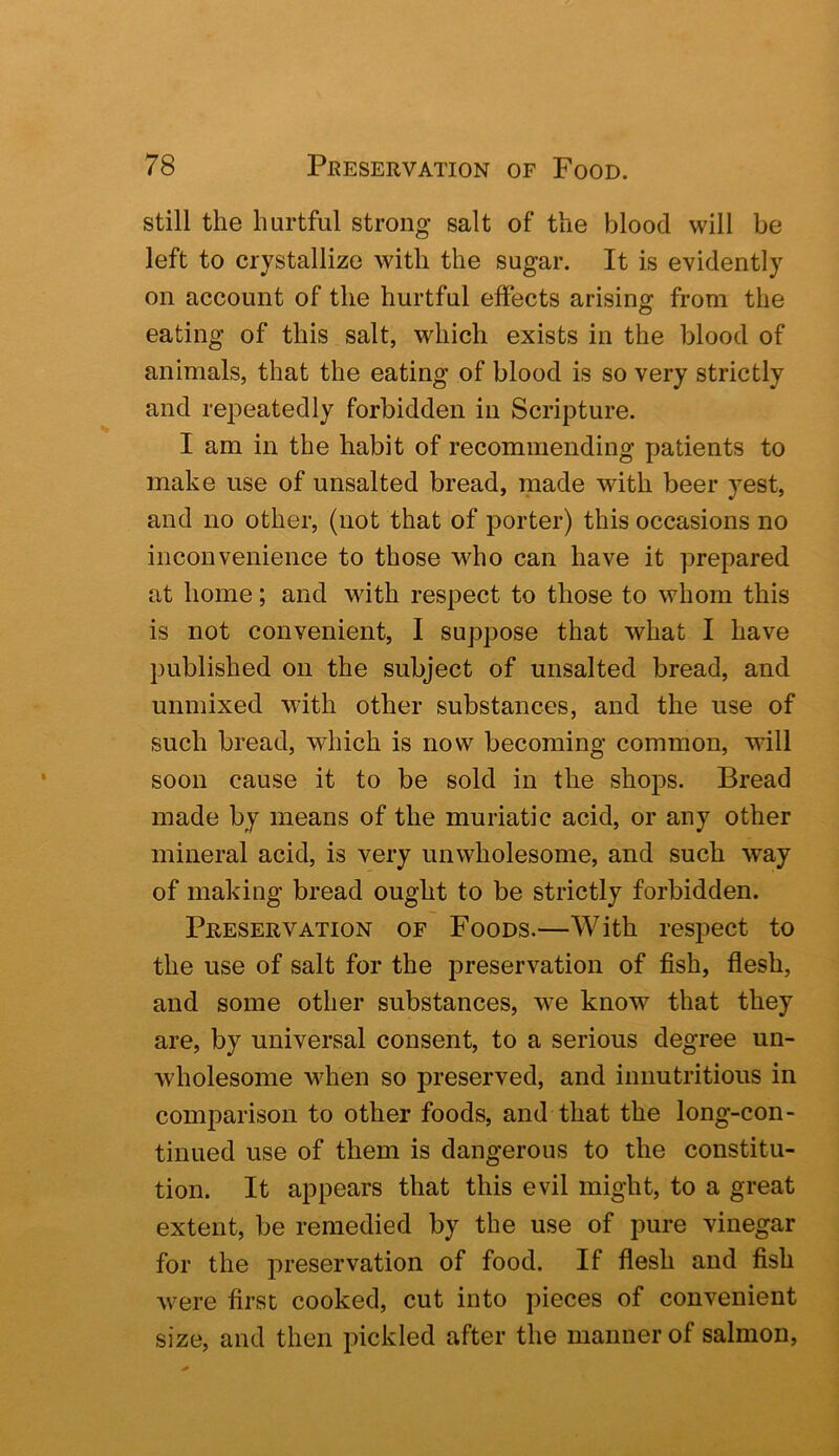 still the hurtful strong salt of the blood will be left to crystallize with the sugar. It is evidently on account of the hurtful effects arising from the eating of this salt, which exists in the blood of animals, that the eating of blood is so very strictly and repeatedly forbidden in Scripture. I am in the habit of recommending patients to make use of unsalted bread, made with beer yest, and no other, (not that of porter) this occasions no inconvenience to those who can have it prepared at home; and with respect to those to whom this is not convenient, I suppose that what I have published on the subject of unsalted bread, and unmixed with other substances, and the use of such bread, which is now becoming common, w-ill soon cause it to be sold in the shops. Bread made by means of the muriatic acid, or any other mineral acid, is very unwholesome, and such way of making bread ought to be strictly forbidden. Preservation of Foods.—With respect to the use of salt for the preservation of fish, flesh, and some other substances, we know that they are, by universal consent, to a serious degree un- wholesome wdien so preserved, and innutritions in comparison to other foods, and that the long-con- tinued use of them is dangerous to the constitu- tion. It appears that this evil might, to a great extent, be remedied by the use of pure vinegar for the preservation of food. If flesh and fish were first cooked, cut into pieces of convenient size, and then pickled after the manner of salmon.