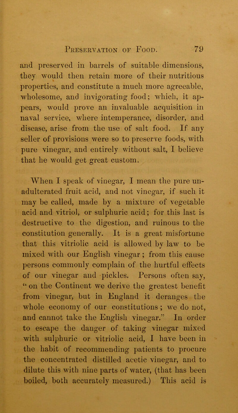 and preserved in barrels of suitable dimensions, they would then retain more of their nutritious properties, and constitute a much more agreeable, wholesome, and invigorating food; which, it ap- pears, would prove an invaluable acquisition in naval service, where intemperance, disorder, and disease, arise from the use of salt food. If any seller of provisions were so to preserve foods, with pure vinegar, and entirely without salt, I believe that he would get great custom. When I speak of vinegar, I mean the pure un- adulterated fruit acid, and not vinegar, if such it may be called, made by a mixture of vegetable acid and vitriol, or sulphuric acid; for this last is destructive to the digestion, and ruinous to the constitution generally. It is a great misfortune that this vitriolic acid is allowed by law to be mixed with our English vinegar; from this cause persons commonly complain of the hurtful effects of our vinegar and pickles. Persons often say, “ on the Continent we derive the greatest benefit from vinegar, but in England it deranges the whole economy of our constitutions ; we do not, and cannot take the English vinegar.” In order to escape the danger of taking vinegar mixed with sulphuric or vitriolic acid, I have been in the habit of recommending patients to procure the concentrated distilled acetic vinegar, and to dilute this with nine parts of water, (that has been boiled, both accurately measured.) This acid is