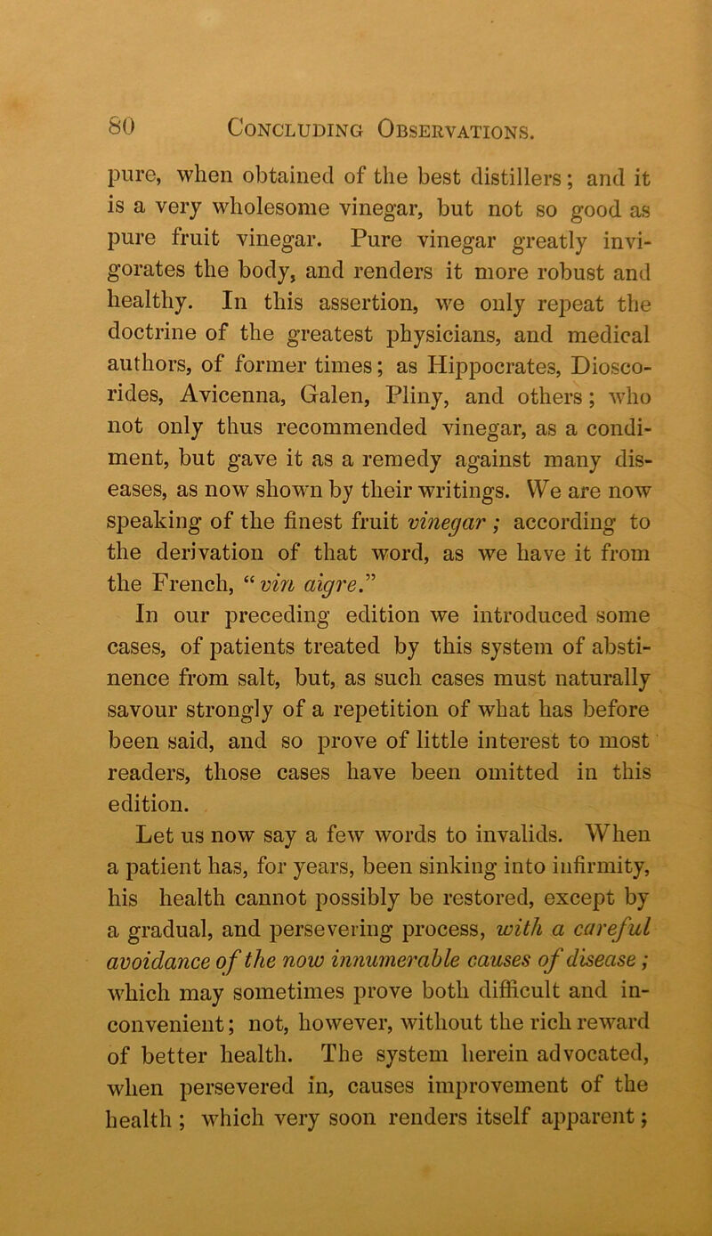 pure, when obtained of the best distillers; and it is a very wholesome vinegar, but not so good as pure fruit vinegar. Pure vinegar greatly invi- gorates the body, and renders it more robust and healthy. In this assertion, we only repeat the doctrine of the greatest physicians, and medical authors, of former times; as Hippocrates, Diosco- rides, Avicenna, Galen, Pliny, and others; who not only thus recommended vinegar, as a condi- ment, but gave it as a remedy against many dis- eases, as now shown by their writings. We are now speaking of the finest fruit vinegar ; according to the derivation of that word, as we have it from the French, “?;m aigreT In our preceding edition we introduced some cases, of patients treated by this system of absti- nence from salt, but, as such cases must naturally savour strongly of a repetition of what has before been said, and so prove of little interest to most readers, those cases have been omitted in this edition. Let us now say a few words to invalids. When a patient has, for years, been sinking into infirmity, his health cannot possibly be restored, except by a gradual, and persevering process, with a careful avoidance of the now innumerable causes of disease; wLich may sometimes prove both difficult and in- convenient ; not, however, without the rich reward of better health. The system herein advocated, when persevered in, causes improvement of the health ; which very soon renders itself apparent;