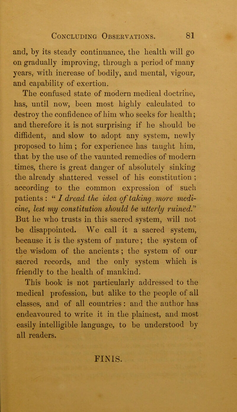 and, by its steady continuance, the health will go on gradually improving, through a period of many years, with increase of bodily, and mental, vigour, and capability of exertion. The confused state of modern medical doctrine, has, until now, been most highly calculated to destroy the confidence of him who seeks for health; and therefore it is not surprising if he should be diffident, and slow to adopt any system, newly proposed to him ; for experience has taught him, that by the use of the vaunted remedies of modern times, there is great danger of absolutely sinking the already shattered vessel of his constitution ; according to the common expression of such patients : “ 1 dread the idea of taking more medi- cine, lest my constitution should be utterly ruined'’ But he who trusts in this sacred system, will not be disappointed. We call it a sacred system, because it is the system of nature; the system of the wisdom of the ancients; the system of our sacred records, and the only system which is friendly to the health of mankind. This book is not particularly addressed to the medical profession, but alike to the people of all classes, and of all countries: and the author has endeavoured to write it in the plainest, and most easily intelligible language, to be understood by all readers. FINIS.