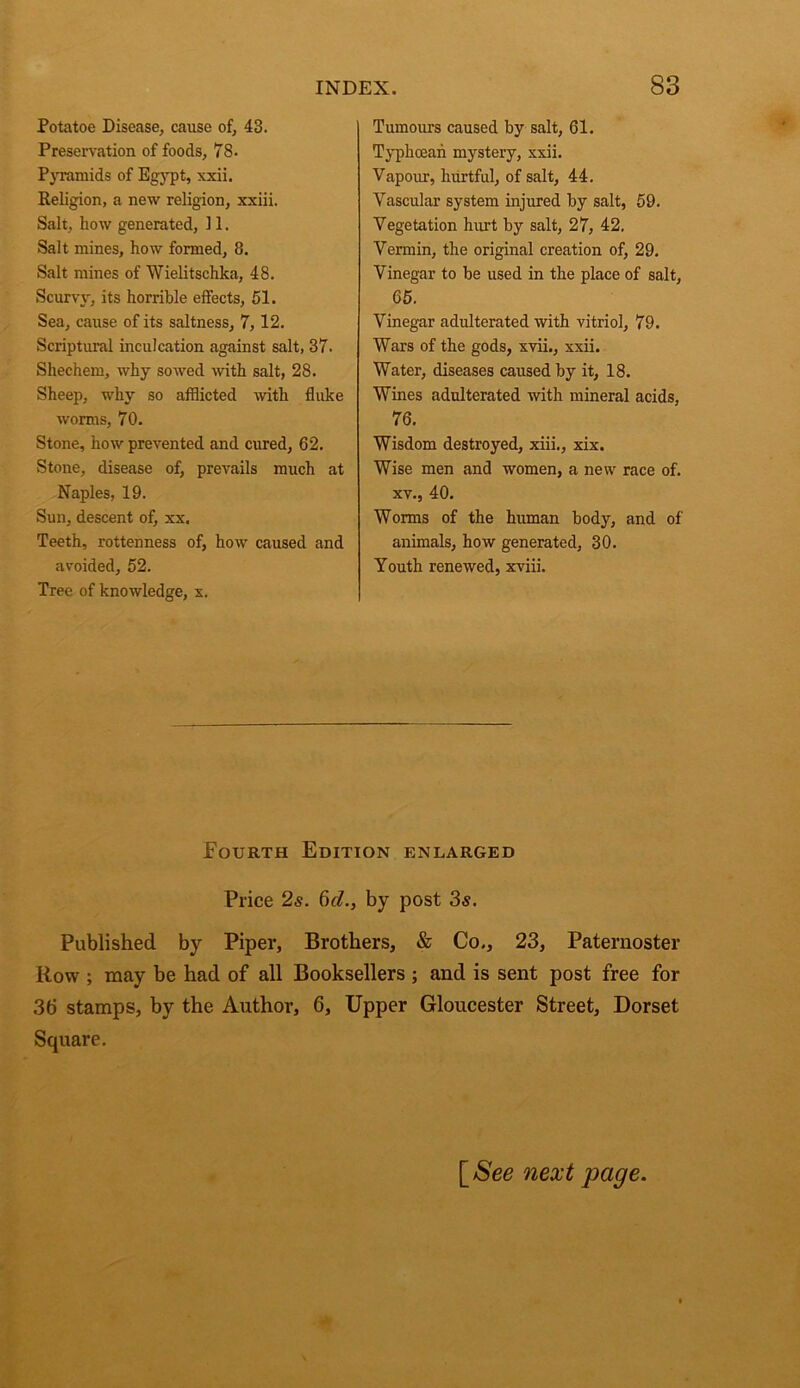 Potatoe Disease, cause of, 43. Preservation of foods, 78. PjTamids of Egypt, xxii. Religion, a new religion, xxiii. Salt, how generated, 11. Salt mines, how formed, 8. Salt mines of Wielitschka, 48. Scurvy, its horrible effects, 51. Sea, cause of its saltness, 7,12. Scriptural inculcation against salt, 37. Shechem, why sowed with salt, 28. Sheep, why so afflicted with fluke worms, 70. Stone, how prevented and cured, 62. Stone, disease of, prevails much at Naples, 19. Sun, descent of, xx. Teeth, rottenness of, how caused and avoided, 52. Tree of knowledge, x. Tumours caused by salt, 61. Typhcean mystery, xxii. Vapour, hurtful, of salt, 44. Vascular system injured by salt, 59. Vegetation hurt by salt, 27, 42. Vermin, the original creation of, 29. Vinegar to be used in the place of salt, 65. Vinegar adulterated with vitriol, 79. Wars of the gods, xvii., xxii. Water, diseases caused by it, 18. Wines adulterated with mineral acids, 76. Wisdom destroyed, xiii,, xix. Wise men and women, a new race of. XV., 40. Worms of the human body, and of animals, how generated, 30. Youth renewed, xviii. Fourth Edition enlarged Price 2s. 6d., by post 3s. Published by Piper, Brothers, & Co., 23, Paternoster Row ; may be had of all Booksellers ; and is sent post free for 36 stamps, by the Author, 6, Upper Gloucester Street, Dorset Square. \_See next page.