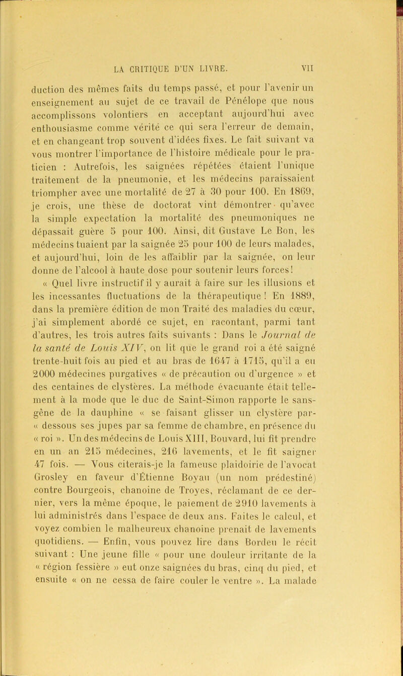 cliiclion (les mêmes faits du temps passé, et pour l’aveuir uu enseignement an sujet de ce travail de Pénélope que nous accomplissons volontiers en acceptant anjonrcriuii avec enthousiasme comme vérité ce qui sera rerrenr de demain, et en changeant trop souvent d’idées fixes. Le fait suivant va vous montrer l’importance de l’histoire médicale pour le pra- ticien : Autrefois, les saignées répétées étaient l’iinique traitement de la pneumonie, et les médecins paraissaient triompher avec une mortalité de 27 à 30 pour 100. En 1809, je crois, une thèse de doctorat vint démontrer - qu’avec la simple expectation la mortalité des pneumoniques ne dépassait guère 5 pour 100. Ainsi, dit Gustave Le Bon, les médecins tuaient par la saignée 25 pour 100 de leurs malades, et aujourd’hui, loin de les aiïaihlir par la saignée, on leur donne de l’alcool à haute dose pour soutenir leurs forces! « Quel livre instructif il y aurait à faire sur les illusions et les incessantes fluctuations de la thérapeutique ! En 1889, dans la première édition de mon Traité des maladies du cœur, j’ai simplement abordé ce sujet, en racontant, parmi tant d’autres, les trois autres faits suivants ; Dans le Journal de la santé de Louis XI]\ on lit que le grand roi a été saigné trente-huit fois au pied et au bras de 1017 à 1713, qu’il a eu 2000 médecines purgatives « de précaution ou d’urgence » et des centaines de clystères. La méthode évacuante était telle- ment à la mode que le duc de Saint-Simon rapporte le sans- gêne de la dauphine « se faisant glisser un clystère par- ie dessous ses jupes par sa femme de chambre, en présence du «roi ». Un des médecins de Louis Xlll, Bouvard, lui fit prendre en un an 215 médecines, 21() lavements, et le fit saigner 47 fois. — Vous citerais-je la fameuse plaidoirie de l’avocat Grosley en faveur d’Étienne Boyau (un nom prédestiné] contre Bourgeois, chanoine de Troyes, réclamant de ce der- nier, vers la même époque, le paiement de 2910 lavements à lui administrés dans l’espace de deux ans. Faites le calcul, et voyez combien le malheureux chanoine piœnait de lavements quotidiens. — Enfin, vous pouvez lire dans Bordeu le récit suivant ; Une jeune fille « pour une douleur irritante de la « région fessière » eut onze saignées du bras, cim[ du pied, et ensuite « on ne cessa de faire couler le ventre ». La malade