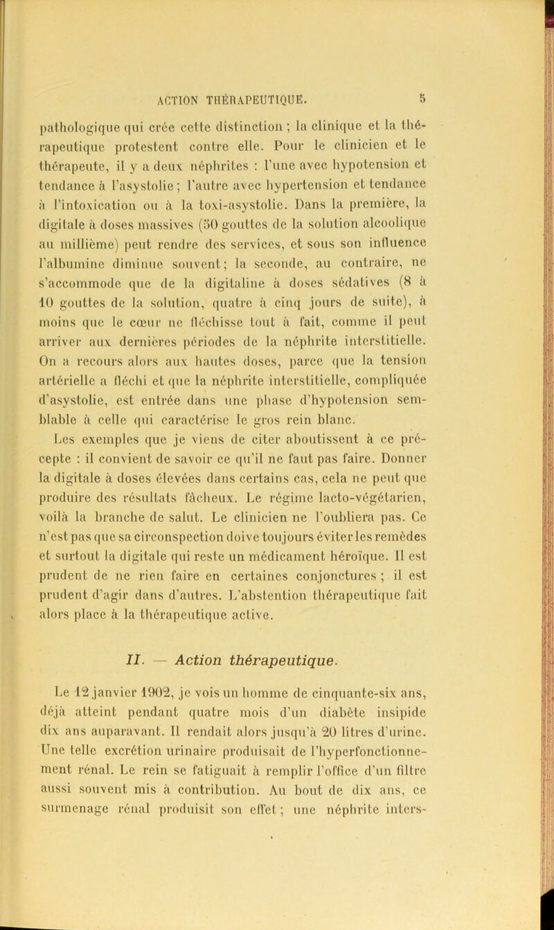 pathologique (jui crée cette (listinctioii ; la clinique et la thé- rapeutique protestent contre elle. Pour le clinicien et le thérapeute, il y a deux néphrites ; l’une avec hypotension et tendance à l’asyslolie; l’autre avec hypertension et tendance à l’intoxication ou à la toxi-asystolie. Dans la première, la digitale à doses massives {oü gouttes de la solution alcooli(|ue au millième) peut rendre des services, et sous son influence l’albumine diminue souvent; la seconde, au contraire, ne s’accommode que de la digitaline à doses sédatives (S à 10 gouttes de la solution, quatre à ciinj jours de suite), à moins que le cœur ne lléchisse tout à lait, comme il peut arriver aux dernières périodes de la néphrite interstitielle. On a recours alors aux hautes doses, parce (jue la tension artérielle a fléchi et (|ue la néphrite interstitielle, compliquée d’asystolie, est entrée dans une phase d’hypotension sem- blable à celle ((ui caractérise le gros rein blanc. Les exemples que je viens de citer aboutissent à ce pré- cepte ; il convient de savoir ce (pi’il ne faut pas faire. Donner la digitale à doses élevées dans certains cas, cela ne peut cpie produire des résultats fâcheux. Le régime lacto-végétaricn, voilà la branche de salut. Le clinicien ne l’oubliera pas. Ce n’est pas que sa circonspection doive toujours éviter les remèdes et surtout la digitale qui reste un médicament héroïque. 11 est prudent de ne rien faire en certaines conjonctures ; il est prudent d’agir dans d’autres. L'abstention tbérapeuti([ue fait alors place à la thérapeutique active. II. — Action thérapeutique. Le 12 janvier 1902, je vois un homme de cinquante-six ans, déjà atteint pendant quatre mois d’un diabète insipide dix ans auparavant. 11 rendait alors jusqu’à 20 litres d’urine. Une telle excrétion urinaire produisait de l’hyperfonctionne- ment rénal. Le rein se fatiguait à remplir l’office d'un filtre aussi souvent mis à contribution. Au bout de dix ans, ce surmenage rénal produisit son effet ; une néphrite inters-