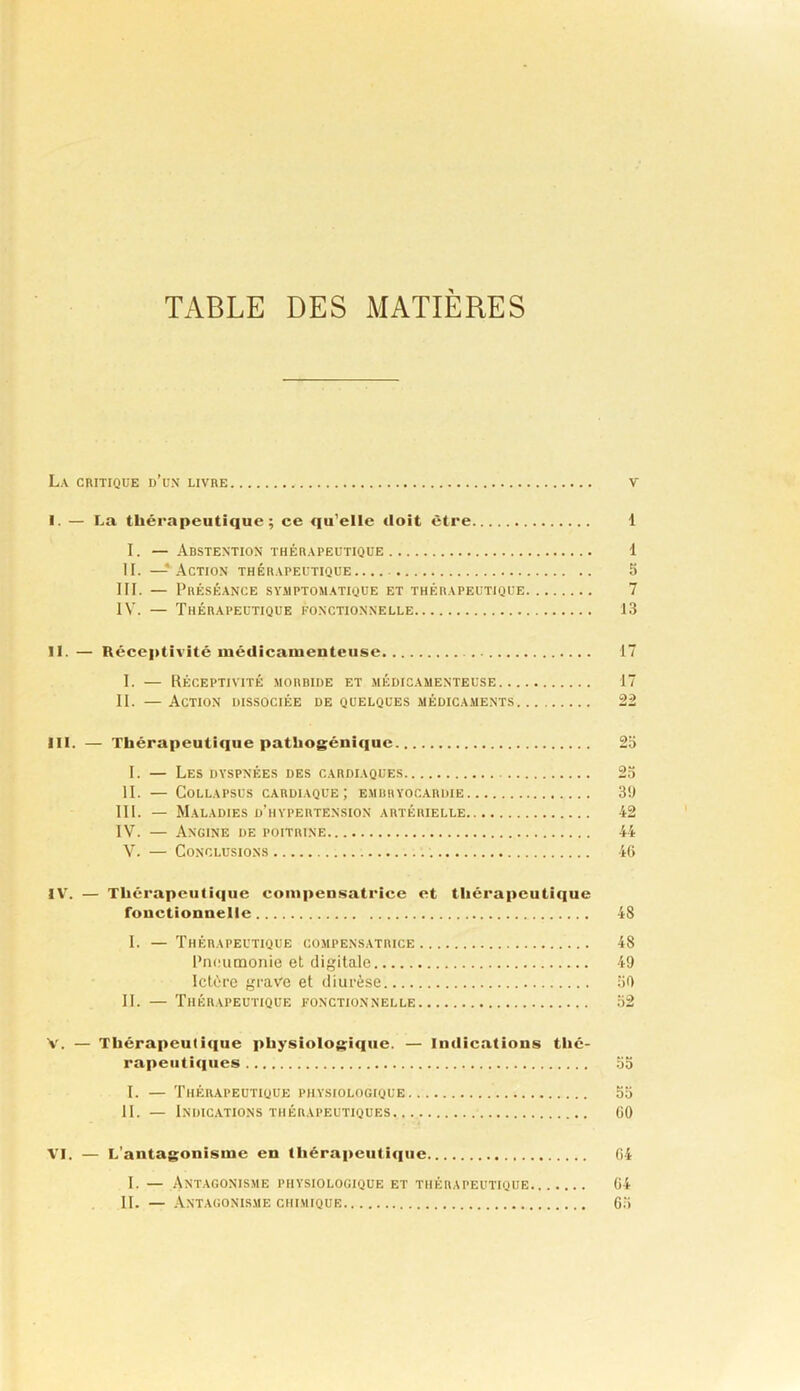 TABLE DES MATIERES La ciutique d’un livre v I. — La thérapeutique; ce qu’elle doit être 1 I. — Abstention THÉRAPEUTIQUE 1 II. — Action thérapeutique III. — Préséance sy.mptomatique et thérapeutique IV. — Thérapeutique fonctionnelle 1 I. — Réceptivité morbide et médicamenteuse.. II. — Action dissociée de quelques médicaments III. — Thérapeutique pathogéiiiquc 1. — Les dyspnées des cardiaques II. — CoLLAPSUS cardiaque; embhyocardie III. — Maladies d’hypertension artérielle IV. — Angine de poitrine V. — Conclusions IV. — Thérapeutique compensatrice et thérapeutique fonctionnelle 48 I. — Thérapeutique compens.vtrice 48 Pneumonie et digitale 49 Ictère grave et diurèse îiO II. — 'Phérapeutique fonctionnelle 52 V. — Thérapeutique physiologique. — Indications thé- rapeutiques 00 I. — Thérapeutique physiologique 55 II. — Indic.ations thérapeutiques CO VI. — L’antagonisme en lhérapeuti<iiie 04 I. — Antagonisme physiologique et thérapeutique 04 II. — .\NTAG0NISME CHIMIQUE 05 25 25 39 42 44 40 17 22 irt ffc