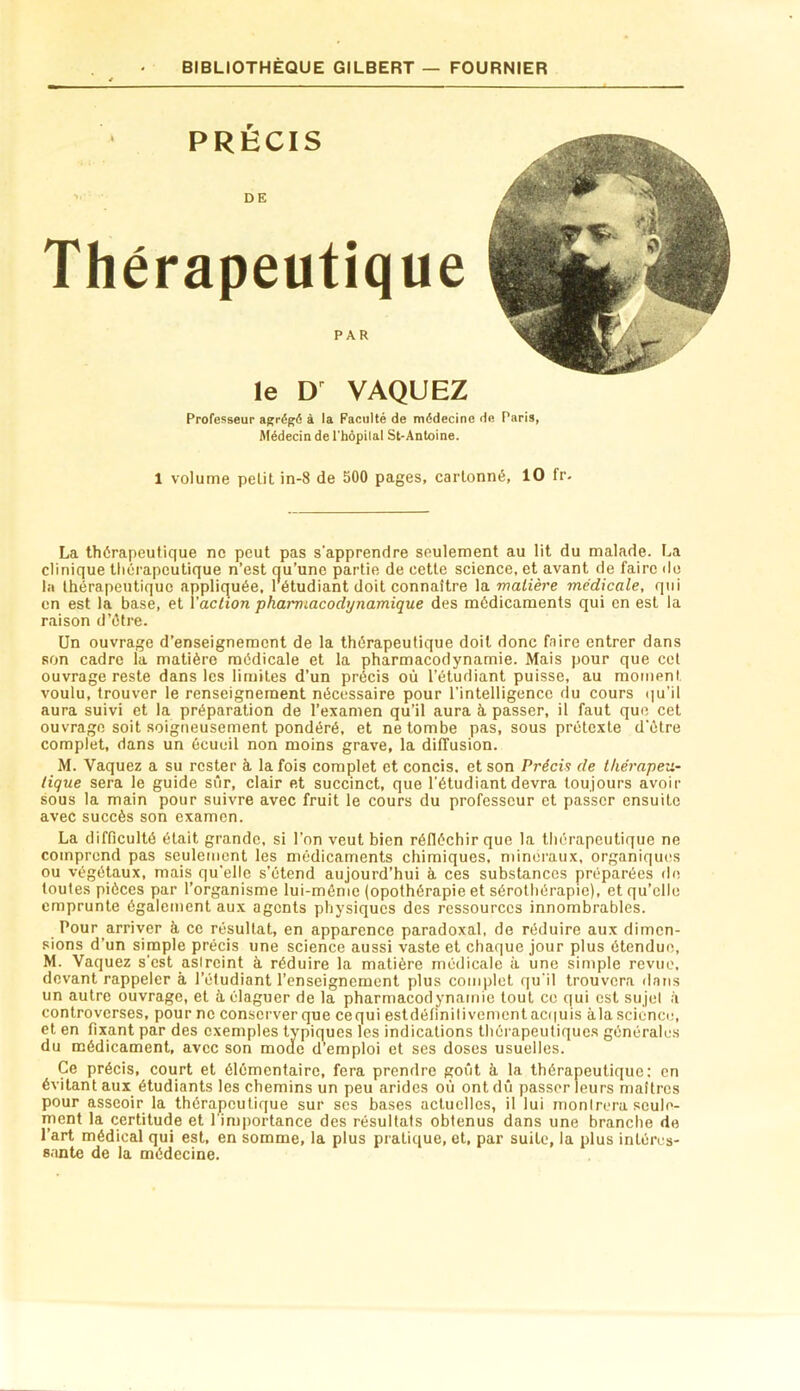 r PRECIS • DE Thérapeutique PAR le VAQUEZ professeur agrégé à la Faculté de médecine de Paris, Médecin de l'hopilal St-Antoine. 1 volume petit in-8 de 500 pages, cartonné, 10 fr- La thérapeutique ne peut pas s’apprendre seulement au lit du malade. La clinique thérapeutique n’est qu’une partie de cette science, et avant de faire do la thérapeutique appliquée. 1 étudiant doit connaître la malière médicale, qui en est la base, et Yaction phai'macodynamique des médicaments qui en est la raison d’étre. Un ouvrage d’enseignement de la thérapeutique doit donc faire entrer dans son cadre la matière médicale et la pharmacodynamie. Mais pour que cct ouvrage reste dans les limites d’un précis où l’étudiant puisse, au moment voulu, trouver le renseignement nécessaire pour l’intelligence du cours qu’il aura suivi et la préparation de l’examen qu’il aura à passer, il faut que cet ouvrage soit soigneusement pondéré, et ne tombe pas, sous prétexte d’étre complet, dans un écueil non moins grave, la diffusion. M. Vaquez a su rester à. la fois complet et concis, et son Précis de thérapeu- tique sera le guide sûr, clair et succinct, que l’étudiant devra toujours avoir sous la main pour suivre avec fruit le cours du professeur et passer ensuite avec succès son examen. La difficulté était grande, si l’on veut bien réfléchir que la thérapeutique ne comprend pas seulement les médicaments chimiques, minéraux, organiques ou végétaux, mais qu’elle s’étend aujourd’hui à ces substances préparées de toutes pièces par l’organisme lui-même (opothérapie et sérothérapie), et qu’elle emprunte également aux agents physiques des ressources innombrables. Pour arriver à ce résultat, en apparence paradoxal, de réduire aux dimen- sions d’un simple précis une science aussi vaste et chaque jour plus étendue, M. Vaquez s’est asircint à réduire la malière médicale à une simple revue, devant rappeler à l’étudiant l’enseignement plus complet qu'il trouvera dans un autre ouvrage, et à élaguer de la pharmacodynamie tout ce qui est sujet ii controverses, pour ne conserver que cequi estdéfinilivcmcnt ac(|uis àla science;, et en fixant par des exemples typiques les indications thérapeutiquc.s générales du médicament, avec son moue d’emploi et ses doses usuelles. Ce précis, court et élémentaire, fera prendre goût à la thérapeutique: en évitant aux étudiants les chemins un peu arides où ont dû passer leurs maîtres pour asseoir la thérapeutique sur scs bases actuelles, il lui monirera seule- ment la certitude et 1 in)portance des résultats obtenus dans une branche de l’art médical qui est, en somme, la plus pratique, et, par suite, la plus intéres- sante de la médecine.