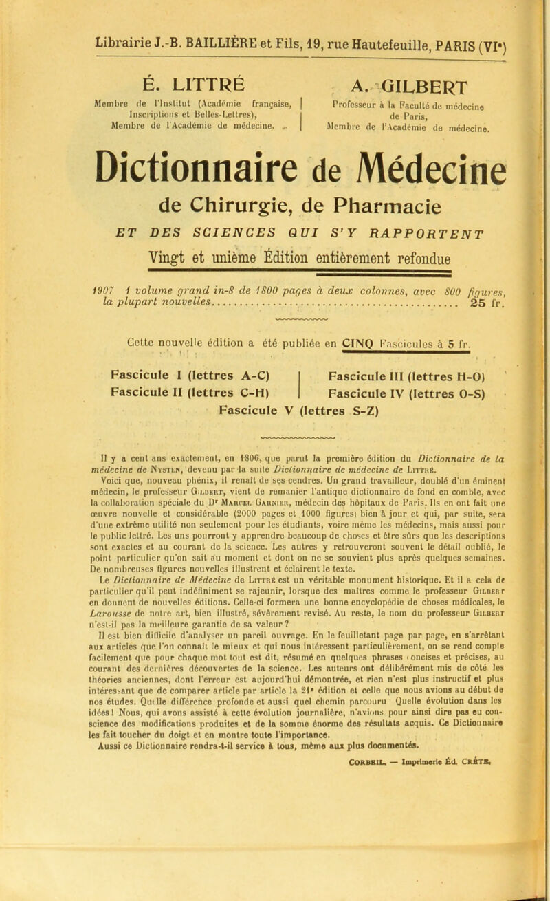 É. LITTRÉ Membre de l'Iiistitut (Académie française, | Inscriptions et Belles-Lettres), Membre de l'Académie de médecine. ... A.. GILBERT Professeur ù la Faculté de médecine de Paris, Membre de l’Académie de médecine. Dictionnaire de Médecine de Chirurgie, de Pharmacie ET DES SCIENCES QUI S’Y RAPPORTENT Vingt et unième Ëciition entièrement refondue 1907 1 volume grand in-S de 1S00 pages à deux colonnes, avec SOO figures, la plupart nouvelles 25 l'r. Celle nouvelle édilion a élé publiée en CINQ Fascicules à 5 fr. Fascicule 1 (lettres A-C) Fascicule II (lettres C-H) Fascicule III (lettres H-0) Fascicule IV (lettres 0-S) Fascicule V (lettres S-Z) Il y a cent ans exactement, en 1806, que parut la première édition du Dictionnaire de la médecine de WvsTtN, devenu par la suite Dictionnaire de médecine de Litth*. Voici que, nouveau phénix, il renaît de ses cendres. Un grand travailleur, doublé d'un éminent médecin, le professeur G.i.dert, vient de remanier l'antique dictionnaire de fond en comble, avec la collaboration spéciale du D' AlAnrsi. GAnKisa, médecin des hôpitaux de Paris. Ils en ont fait une œuvre nouvelle et considérable (2000 pages et 1000 figures) bien à jour et qui, par suite, sera d'une extrême utilité non seulement pour les étudiants, voire même les médecins, mais aussi pour le public lettré. Les uns pourront y apprendre beaucoup de choses et être sûrs que les descriptions sont exactes et au courant de la science. Les autres y retrouveront souvent le détail oublié, le point particulier qu'on sait au moment et dont on ne se souvient plus après quelques semaines. De nombreuses figures nouvelles illustrent et éclairent le texte. Le Dictionnaire de Médecine de Ln-rni est un véritable monument historique. Et il a cela de particulier qu'il peut indéfiniment se rajeunir, lorsque des maîtres comme le professeur Gilbert en donnent de nouvelles éditions. Celle-ci formera une bonne encyclopédie de choses médicales, le Larousse de notre art, bien illustré, sévèrement révisé. Au reste, le nom du professeur Gilbert u'est-il pas la meilleure garantie de sa valeur? Il est bien diilicile d’analyser un pareil ouvrage. En le feuilletant page par page, en s’arrêtant aux articles que l’on connaît ,'e mieux et qui nous intéressent particulièrement, on se rend compte facilement que pour chaque mot tout est dit, résumé en quelques phrases < oncises et précises, au courant des dernières découvertes de la science. Les auteurs ont délibérément mis de côté les théories anciennes, dont l’erreur est aujourd'hui démontrée, et rien n’est plus instructif et plus intéressant que de comparer article par article la 21* édilion et celle que nous avions au début do nos études. Quille différence profonde et aussi quel chemin parcouru ' Quelle évolution dans les idées 1 Nous, qui avons assisté à cette évolution journalière, n’avions pour ainsi dire pas eu con- science des modifications produites et de la somme énorme des résultats acquis. O Dictionnaire les fait toucher du doigt et en montre toute l'importance. Aussi ce Dictionnaire rendra-t-il service A tous, même aux plus documentés. CORBBIL. — Imprimerie Éd. CRBTS»