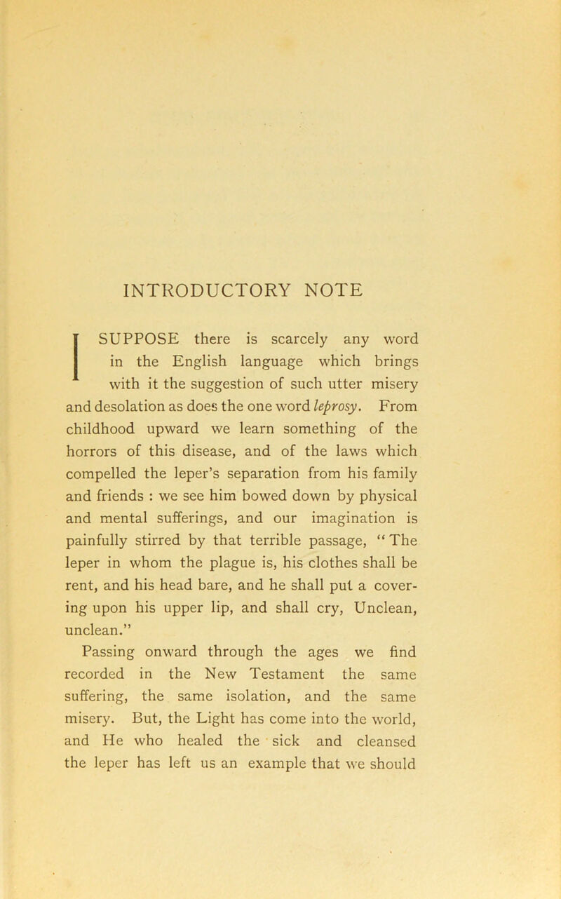 INTRODUCTORY NOTE SUPPOSE there is scarcely any word in the English language which brings with it the suggestion of such utter misery and desolation as does the one word leprosy. From childhood upward we learn something of the horrors of this disease, and of the laws which compelled the leper’s separation from his family and friends : we see him bowed down by physical and mental sufferings, and our imagination is painfully stirred by that terrible passage, “ The leper in whom the plague is, his clothes shall be rent, and his head bare, and he shall put a cover- ing upon his upper lip, and shall cry. Unclean, unclean.” Passing onward through the ages we find recorded in the New Testament the same suffering, the same isolation, and the same misery. But, the Light has come into the world, and He who healed the sick and cleansed the leper has left us an example that we should