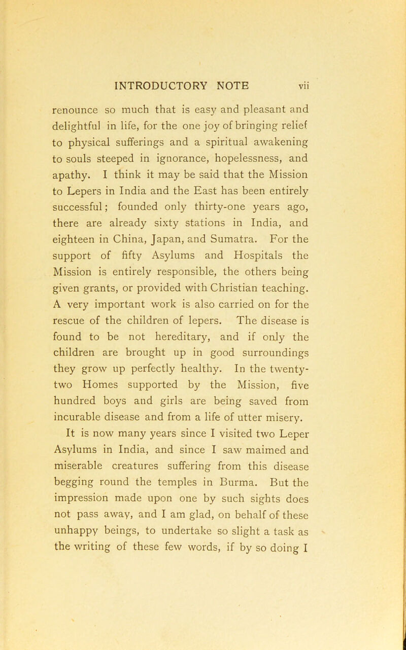 renounce so much that is easy and pleasant and delightful in life, for the one joy of bringing relief to physical sufferings and a spiritual awakening to souls steeped in ignorance, hopelessness, and apathy. I think it may be said that the Mission to Lepers in India and the East has been entirely successful; founded only thirty-one years ago, there are already sixty stations in India, and eighteen in China, Japan, and Sumatra. For the support of fifty Asylums and Hospitals the Mission is entirely responsible, the others being given grants, or provided with Christian teaching. A very important work is also carried on for the rescue of the children of lepers. The disease is found to be not hereditary, and if only the children are brought up in good surroundings they grow up perfectly healthy. In the twenty- two Homes supported by the Mission, five hundred boys and girls are being saved from incurable disease and from a life of utter misery. It is now many years since I visited two Leper Asylums in India, and since I saw maimed and miserable creatures suffering from this disease begging round the temples in Burma. But the impression made upon one by such sights does not pass away, and I am glad, on behalf of these unhappy beings, to undertake so slight a task as the writing of these few words, if by so doing I