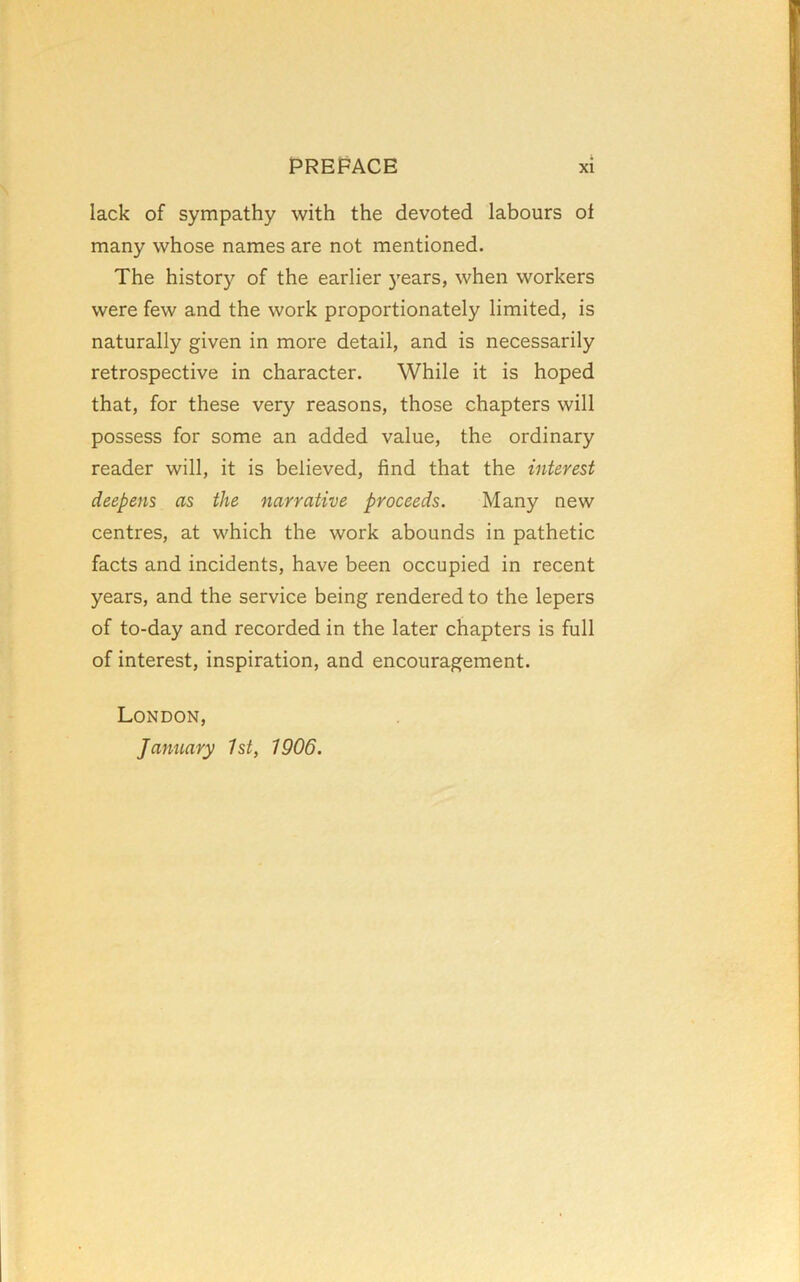 lack of sympathy with the devoted labours oi many whose names are not mentioned. The history of the earlier 3'ears, when workers were few and the work proportionately limited, is naturally given in more detail, and is necessarily retrospective in character. While it is hoped that, for these very reasons, those chapters will possess for some an added value, the ordinary reader will, it is believed, find that the interest deepens as the narrative proceeds. Many new centres, at which the work abounds in pathetic facts and incidents, have been occupied in recent years, and the service being rendered to the lepers of to-day and recorded in the later chapters is full of interest, inspiration, and encouragement. London, January 1st, 1906.