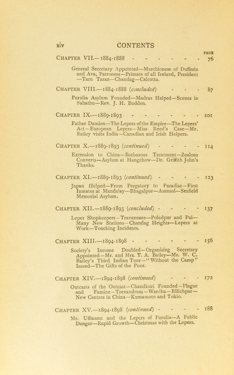 Chapter VII —1884-1888 General Secretary Appointed—Marchioness of Dufiferin and Ava, Patroness—Primate of all Ireland, President —Tarn Taran—Chandag—Calcutta. Chapter VIII.—1884-1888 {concluded) Purulia Asylum Founded—Madras Helped—Scenes in Sabathu—Rev. J. H. Budden. Chapter IX—1889-1893 Father Damien—The Lepers of the Empire—The Lepers’ Act—European Lepers—Miss Reed’s Case—Mr. Bailey visits India—Canadian and Irish Helpers. Chapter X.—1889-1893 {continued) . . . . Extension to China—Barbarous Treatment—Zealous Converts—Asylum at Hangchow—Dr. Griffith John’s Thanks. Chapter XI.—1889-1893 {continued) - - - - Japan Helped—From Purgatory to Paradise—First Inmates at Mandalay—Bhagalpur—Asansol—Seafield Memorial Asylum. Chapter XII.—1889-1893 {concluded) - - - - Leper Shopkeepers - Travancore—Poladpur and Pui— Many New Stations—Chandag Heights—Lepers at Work—Touching Incidents. Chapter XIII—1894-1898 Society’s Income Doubled—Organising Secretary Appointed—Mr. and Mrs. T. A. Bailey—Mr. W. C. Bailey’s Third Indian Tour—“ Without the Camp” Issued—The Gifts of the Poor. Chapter XIV.—1894-1898 {continued) Outcasts of the Outcast—Chandkuri Founded—Plague and Famine—Trevandrum—Wardha—Ellichpur— New Centres in China—Kumamoto and Tokio. Chapter XV.—1894-1898 {continued) - - - - Mr. Uffmann and the Lepers of Purulia—A Public Danger—Rapid Growth—Christmas with the Lepers. PACK 76 87 lOI 114 123 137 156 172 188