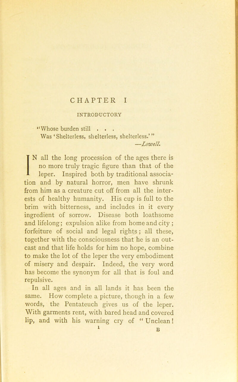 INTRODUCTORY “Whose burden still . . . Was ‘Shelterless, shelterless, shelterless.’” —Loivell. IN all the long procession of the ages there is no more truly tragic figure than that of the leper. Inspired both by traditional associa- tion and by natural horror, men have shrunk from him as a creature cut off from all the inter- ests of healthy humanity. His cup is full to the brim with bitterness, and includes in it every ingredient of sorrow. Disease both loathsome and lifelong; expulsion alike from home and city ; forfeiture of social and legal rights ; all these, together with the consciousness that he is an out- cast and that life holds for him no hope, combine to make the lot of the leper the very embodiment of misery and despair. Indeed, the very word has become the synonym for all that is foul and repulsive. In all ages and in all lands it has been the same. How complete a picture, though in a few words, the Pentateuch gives us of the leper. With garments rent, with bared head and covered lip, and with his warning cry of “Unclean!