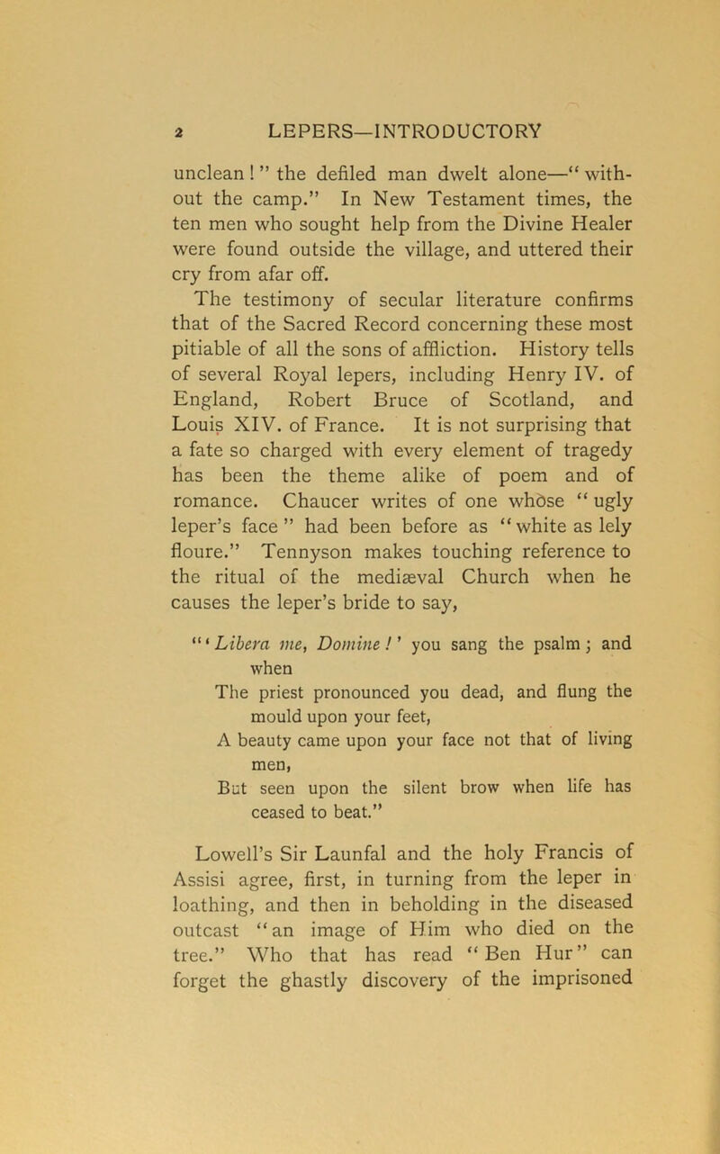 unclean ! ” the defiled man dwelt alone—“ with- out the camp.” In New Testament times, the ten men who sought help from the Divine Healer were found outside the village, and uttered their cry from afar off. The testimony of secular literature confirms that of the Sacred Record concerning these most pitiable of all the sons of affliction. History tells of several Royal lepers, including Henry IV. of England, Robert Bruce of Scotland, and Louis XIV. of France. It is not surprising that a fate so charged with every element of tragedy has been the theme alike of poem and of romance. Chaucer writes of one whbse “ ugly leper’s face” had been before as “white as lely floure.” Tennyson makes touching reference to the ritual of the mediaeval Church when he causes the leper’s bride to say, “ ‘ Libera me, Domine ! ’ you sang the psalm ; and when The priest pronounced you dead, and flung the mould upon your feet, A beauty came upon your face not that of living men. But seen upon the silent brow when life has ceased to beat.” Lowell’s Sir Launfal and the holy Francis of Assisi agree, first, in turning from the leper in loathing, and then in beholding in the diseased outcast “an image of Him who died on the tree.” Who that has read “Ben Hur” can forget the ghastly discovery of the imprisoned