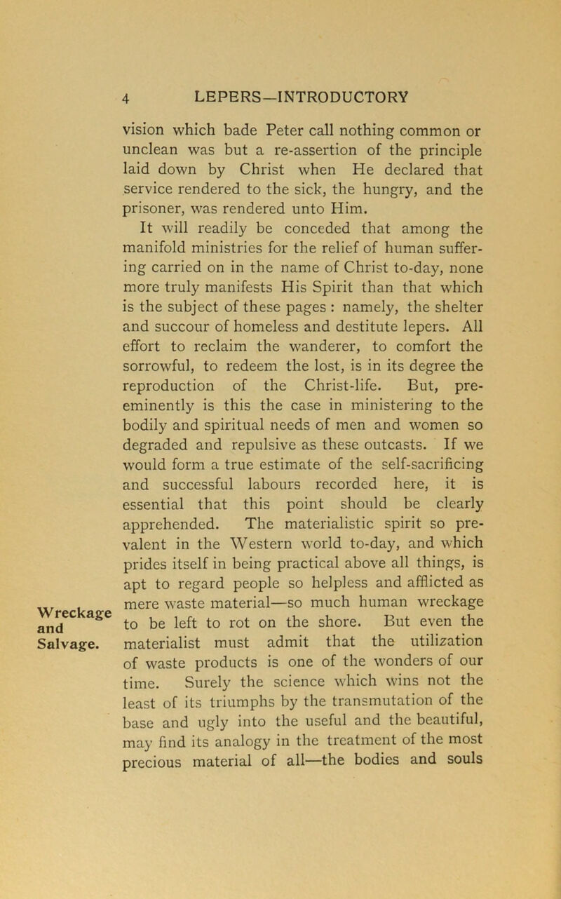 Wreckage and Salvage. vision which bade Peter call nothing common or unclean was but a re-assertion of the principle laid down by Christ when He declared that service rendered to the sick, the hungry, and the prisoner, was rendered unto Him. It will readily be conceded that among the manifold ministries for the relief of human suffer- ing carried on in the name of Christ to-day, none more truly manifests His Spirit than that which is the subject of these pages : namely, the shelter and succour of homeless and destitute lepers. All effort to reclaim the wanderer, to comfort the sorrowful, to redeem the lost, is in its degree the reproduction of the Christ-life. But, pre- eminently is this the case in ministering to the bodily and spiritual needs of men and women so degraded and repulsive as these outcasts. If we would form a true estimate of the self-sacrificing and successful labours recorded here, it is essential that this point should be clearly apprehended. The materialistic spirit so pre- valent in the Western world to-day, and which prides itself in being practical above all things, is apt to regard people so helpless and afflicted as mere waste material—so much human wreckage to be left to rot on the shore. But even the materialist must admit that the utilization of waste products is one of the wonders of our time. Surely the science which wins not the least of its triumphs by the transmutation of the base and ugly into the useful and the beautiful, may find its analogy in the treatment of the most precious material of all—the bodies and souls