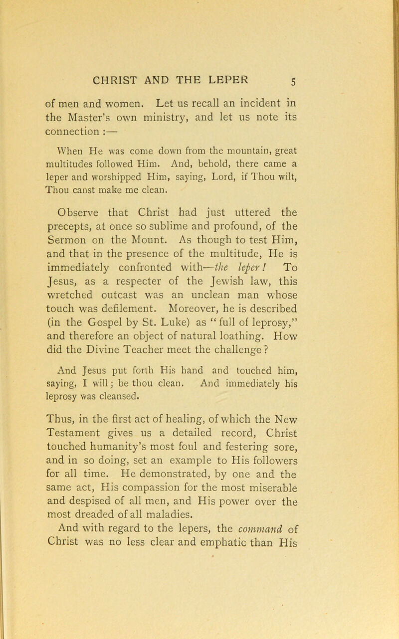 of men and women. Let us recall an incident in the Master’s own ministry, and let us note its connection :— When He was come down from the mountain, great multitudes followed Him. And, behold, there came a leper and worshipped Him, saying, Lord, if 1 hou wilt, Thou canst make me clean. Observe that Christ had just uttered the precepts, at once so sublime and profound, of the Sermon on the Mount. As though to test Him, and that in the presence of the multitude, He is immediately confronted with—the leper! To Jesus, as a respecter of the Jewish law, this wretched outcast was an unclean man whose touch was defilement. Moreover, he is described (in the Gospel by St. Luke) as “ full of leprosy,” and therefore an object of natural loathing. How did the Divine Teacher meet the challenge ? And Jesus put forth His hand and touched him, saying, I will; be thou clean. And immediately his leprosy was cleansed. Thus, in the first act of healing, of which the New Testament gives us a detailed record, Christ touched humanity’s most foul and festering sore, and in so doing, set an example to His followers for all time. He demonstrated, by one and the same act. His compassion for the most miserable and despised of all men, and His power over the most dreaded of all maladies. And with regard to the lepers, the command of Christ was no less clear and emphatic than His