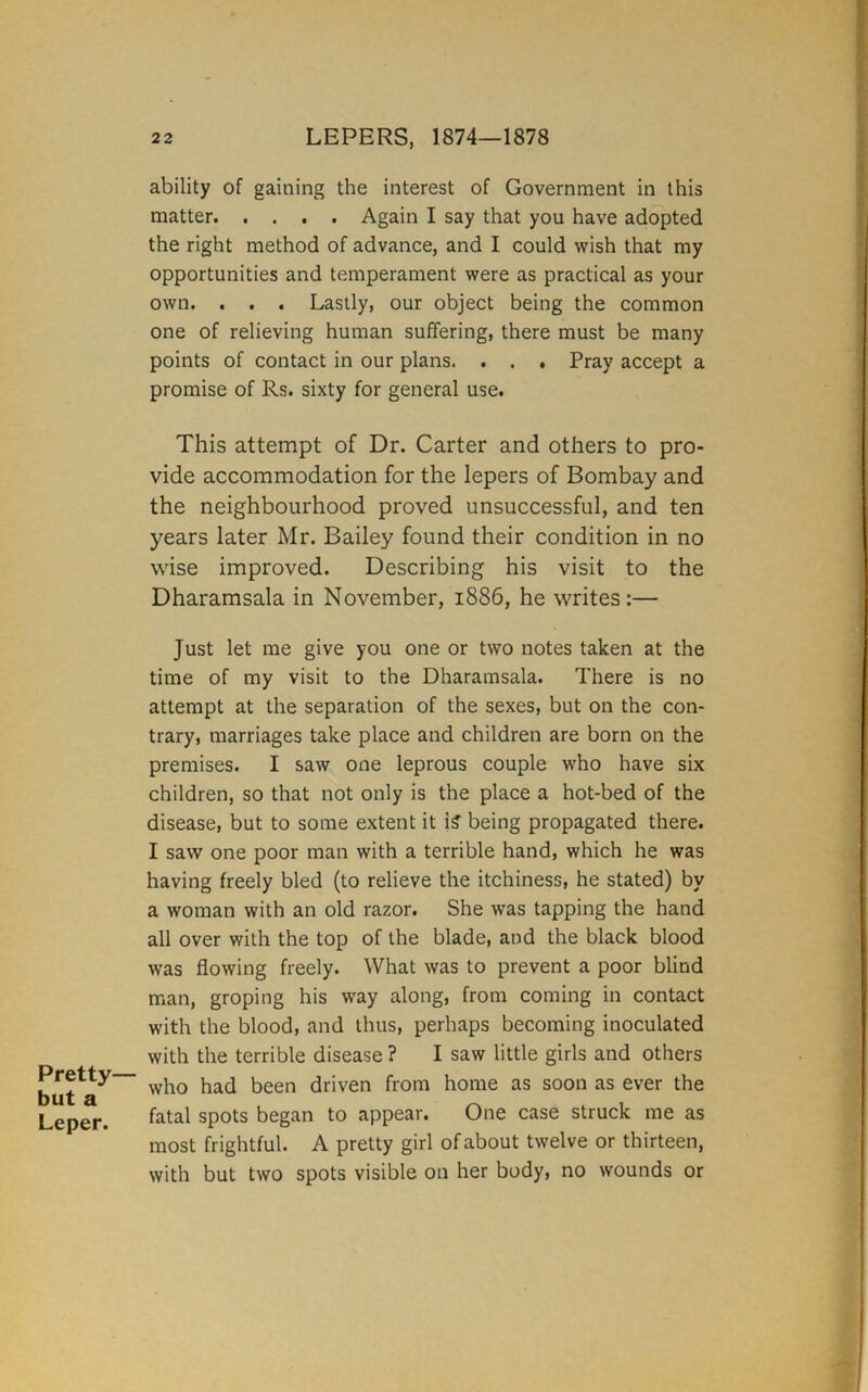 Pretty but a Leper. ability of gaining the interest of Government in this matter Again I say that you have adopted the right method of advance, and I could wish that my opportunities and temperament were as practical as your own. . . . Lastly, our object being the common one of relieving human suffering, there must be many points of contact in our plans. . . . Pray accept a promise of Rs. sixty for general use. This attempt of Dr. Carter and others to pro- vide accommodation for the lepers of Bombay and the neighbourhood proved unsuccessful, and ten years later Mr. Bailey found their condition in no wise improved. Describing his visit to the Dharamsala in November, 1886, he writes:— Just let me give you one or two notes taken at the time of my visit to the Dharamsala. There is no attempt at the separation of the sexes, but on the con- trary, marriages take place and children are born on the premises. I saw one leprous couple who have six children, so that not only is the place a hot-bed of the disease, but to some extent it i? being propagated there. I saw one poor man with a terrible hand, which he was having freely bled (to relieve the itchiness, he stated) by a woman with an old razor. She was tapping the hand all over with the top of the blade, and the black blood was flowing freely. What was to prevent a poor blind man, groping his way along, from coming in contact with the blood, and thus, perhaps becoming inoculated with the terrible disease ? I saw little girls and others who had been driven from home as soon as ever the fatal spots began to appear. One case struck me as most frightful. A pretty girl of about twelve or thirteen, with but two spots visible on her body, no wounds or