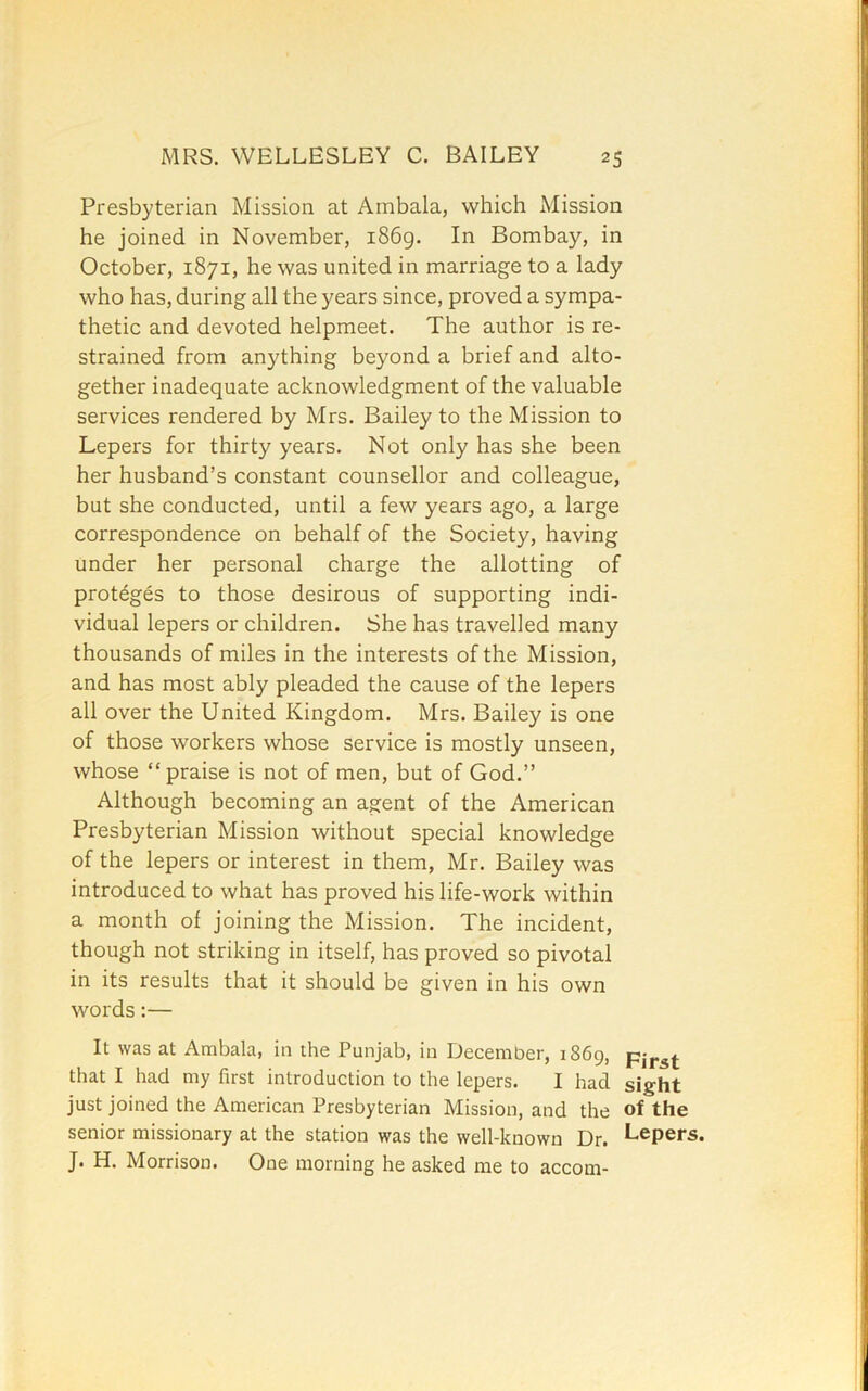 Presbyterian Mission at Ambala, which Mission he joined in November, i86g. In Bombay, in October, 1871, he was united in marriage to a lady who has, during all the years since, proved a sympa- thetic and devoted helpmeet. The author is re- strained from anything beyond a brief and alto- gether inadequate acknowledgment of the valuable services rendered by Mrs. Bailey to the Mission to Lepers for thirty years. Not only has she been her husband’s constant counsellor and colleague, but she conducted, until a few years ago, a large correspondence on behalf of the Society, having under her personal charge the allotting of proteges to those desirous of supporting indi- vidual lepers or children. She has travelled many thousands of miles in the interests of the Mission, and has most ably pleaded the cause of the lepers all over the United Kingdom. Mrs. Bailey is one of those workers whose service is mostly unseen, whose “praise is not of men, but of God.” Although becoming an agent of the American Presbyterian Mission without special knowledge of the lepers or interest in them, Mr. Bailey was introduced to what has proved his life-work within a month of joining the Mission. The incident, though not striking in itself, has proved so pivotal in its results that it should be given in his own words:— It was at Ambala, in the Punjab, in December, 1869, that I had my first introduction to the lepers. I had sight just joined the American Presbyterian Mission, and the of the senior missionary at the station was the well-known Dr. Lepers. J. H. Morrison. One morning he asked me to accom-