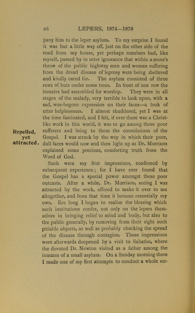 pany him to the leper asylum. To my surprise I found it was but a little way off, just on the other side of the road from my house, yet perhaps numbers had, like myself, passed by in utter ignorance that within a stone’s throw of the public highway men and women suffering from the dread disease of leprosy were being sheltered and kindly cared for. The asylum consisted of three rows of huts under some trees. In front of one row the inmates had assembled for worship. They were in all stages of the malady, very terrible to look upon, with a sad, woe-begone expression on their faces—a look of utter helplessness. I almost shuddered, yet I was at the time fascinated, and I felt, if ever there was a Christ- like work in this world, it was to go among these poor Repelled, sufferers and bring to them the consolations of the yet Gospel. I was struck by the way in which their poor, attracted. dull faces would now and then light up as Dr. Morrison explained some precious, comforting truth from the Word of God. Such were my first impressions, confirmed by subsequent experience; for I have ever found that the Gospel has a special power amongst these poor outcasts. After a while. Dr. Morrison, seeing I was attracted by the work, offered to make it over to me altogether, and from that time it became essentially my own. Ere long I began to realise the blessing which such institutions confer, not only on the lepers them- selves in bringing relief to mind and body, but also to the public generally, by removing from their sight such pitiable objects, as well as probably checking the spread of the disease through contagion. These impressions were afterwards deepened by a visit to Sabathu, where the devoted Dr. Newton visited as a father among the inmates of a small asylum. On a Sunday morning there I made one of my first attempts to conduct a whole ser-