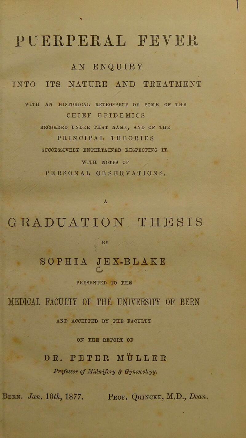 PUERPERAL EEYER AN ENQUIRY INTO ITS NATURE AND TREATMENT WITH AH HISTOEICAI, EETBOSPECT OF SOME OF THE CHIEF EPIDEMICS BECORDED UNDEB THAT NAME, AND OF THE PRINCIPAL THEORIES 80CCESSIVELT ENTERTAINED RESPECTING IT. WITH NOTES OF PERSONAL OBSERVATIONS. A GRADUATION THESIS BY ( SOPHIA JEX-BLAKE G PRESENTED TO THE MEDICAL FACULTY OF THE UNIYEESITY OF BEEN AND ACCEPTED BY THE FACULTY ON THE REPORT OF DE. PETER mULLEB Prqfcssor qf Midnnfery Gynaecology. Bern, Jan. lO^A, 1877. Prof. Quincke, M.D., Dean.