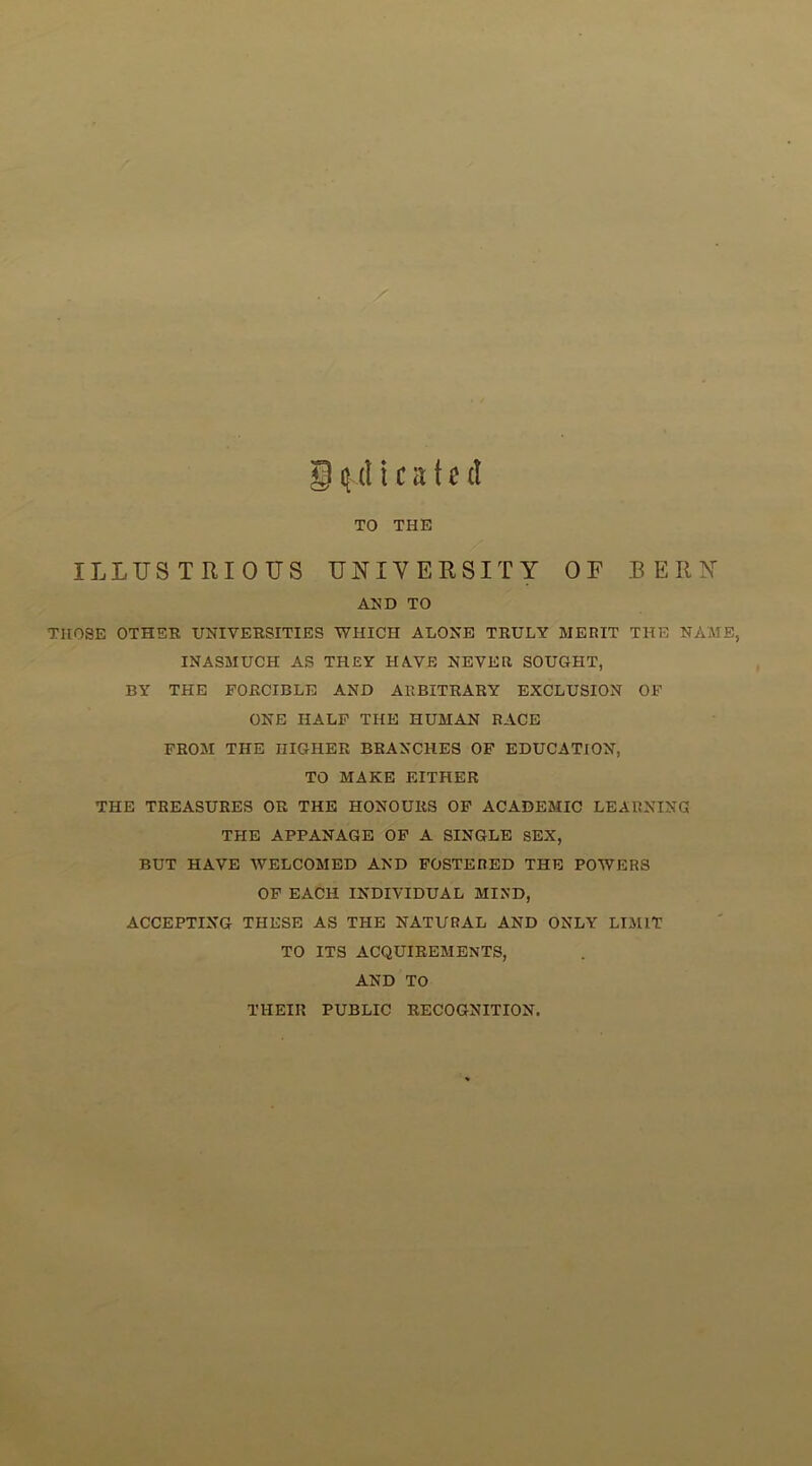 . t r • 't' * A* •4)•^ . . .ail ii 1. 1,'i- / •/ g (^(Heated TO THE j ‘ (.. ILLTJS TRIOITS UNIVERSITY OF BERN AED TO THOSE OTHER UNIVERSITIES WHICH ALONE TRULY MERIT THE NAME, INASMUCH AS THEY HAVE NEVER SOUGHT, BY THE FORCIBLE AND ARBITRARY EXCLUSION OF ONE HALF THE HUMAN RACE FROM THE HIGHER BRANCHES OF EDUCATION, TO MAKE EITHER THE TREASURES OR THE HONOURS OF ACADEMIC LEARNING THE APPANAGE OF A SINGLE SEX, BUT HAVE WELCOMED AND FOSTERED THE POWERS OF EACH INDIVIDUAL MIND, ACCEPTING THESE AS THE NATURAL AND ONLY LIMIT TO ITS ACQUIREMENTS, AND TO THEIR PUBLIC RECOGNITION.