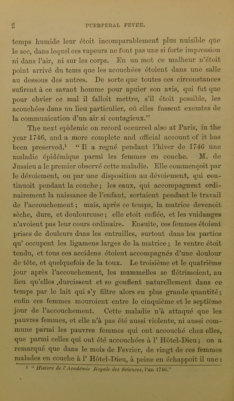 temps linmide leur etoit incomparableinent pins miisible qtie le sec, dans lequel ces vapeurs ne font pas une si forte impression ni dans Tail’, ni sur les corps. En un mot ce mallieiir n’etoit point arrive dn terns que les acouchees etoient dans une salle an dessous des autres. De sorte que toutes ces circonstances sufirent a ce savant homme pour apuief son avis, qui fut que pour obvier ce mal il falloit mettre, s’il etoit possible, les acoucbees dans un lieu particulier, on. elles fussent exemtes de la communication d’un air si contagieux.” The next epidemic on record occurred also at Paris, in the year 1746, and a more complete and official account of it has been preserved.^ “II a regne pendant I’hiver de 1746 une maladie epid^mique parmi les femmes en conche. M. de Jussieu a le premier observe cette maladie. Elle commengoit par le devoiement, ou par une disposition au devoienaeut, qui eon- tinuoit pendant la couche; les eaux, qui accompagnent ordi- nairement la naissance de I’enfant, sortaient pendant le travail de Faccouchement; mais, apres ce temps, la matrice devenoit seche, dure, et douloureuse; elle etoit enflee, et les vuidanges n’avoient pas leur cours ordinaire. Ensuite, ces femmes etoient prises de douleurs dans les entrailles, surtout dans les parties qu’ occupent les ligamens larges de la matrice; le ventre etoit tendu, et tons ces accidens etoient accompagnes d’une doulour de tete, et quelquefois de la toux. Le troisieme et le quatrieme jour apres I’accouchement, les mammelles se fletrissoient, au lieu qu’elles .durcissent et se gonflent naturellement dans ce temps par le lait qui s’y filtre alors en plus grande quantite enfin ces femmes mouroient entre le cinquieme et le septidme jour de I’accouchement. Cette maladie n’a attaqu4 que les pauvres femmes, et elle n’a pas ete aussi violente, ni aussi com- mune parmi les pauvres femmes qui ont accouche chez elles, que parmi celles qui out ete accouchees a 1’ Hotel-Dieu; on a remarque que dans le mois de Fevrier, de vingt de ces femmes malades en couche a 1’ Hotel-Dieu, a peine en echappoit il une: * “ Hiniore de VAcademie lioyale des tSciences, I’au 174G.”