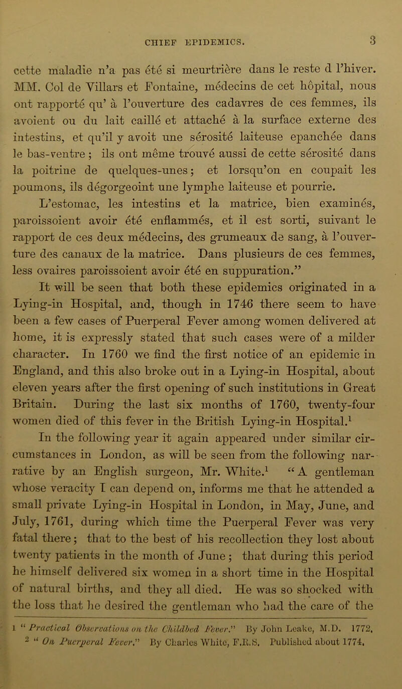 cette maladie n’a pas 6te si meurtri^re dans le reste d Thiver. MM. Col de Villars et Fontaine, medecins de cet hopital, nous ont rapporte qu’ a I’ouverture des cadavres de ces femmes, ils avoient ou dn lait caille et attache a la surface externe des intestins, et qu’il j avoit une serosite laiteuse epanchee dans le bas-ventre ; ils ont meme trouve aussi de cette serosite dans la poitrine de quelques-unes; et lorsqu’on en coupait les poumons, ils degorgeoint une lymphe laiteuse et pourrie. L’estomac, les intestins et la matrice, bien examines, paroissoient avoir ete enflammes, et il est sorti, suivant le rapport de ces deux medecins, des grumeaux de sang, a I’ouver- ture des canaux de la matrice. Dans plusieurs de ces femmes, less ovaires paroissoient avoir ete en suppuration.” It will be seen that both these epidemics originated in a Lying-in Hospital, and, though in 1746 there seem to have been a few cases of Puerperal Fever among women delivered at home, it is expressly stated that such cases were of a milder character. In 1760 we find the first notice of an epidemic in England, and this also broke out in a Lying-in Hospital, about eleven years after the first opening of such institutions in Great Britain. During the last six months of 1760, twenty-four women died of this fever in the British Lying-in Hospital.^ In the following year it again appeared under similar cir- cumstances in London, as will be seen from the following nar- rative by an English surgeon, Mr. White.^ “ A gentleman whose veracity I can depend on, informs me that he attended a small private Lying-in Hospital in London, in May, June, and July, 1761, during which time the Puerperal Fever was very fatal there; that to the best of his recollection they lost about twenty patients in the month of June ; that during this period he himself delivered six women in a short time in the Hosj)ital of natural births, and they all died. He was so shocked with the loss that lie desired the gentleman who bad the care of the 1 '^Practical Ohscroatiotis uit, the Childbed Fever. By John Leake, M.D. 1772, 2 On Puerj)eral Fever. By Charles White, F.K.S. Published about 1774:,