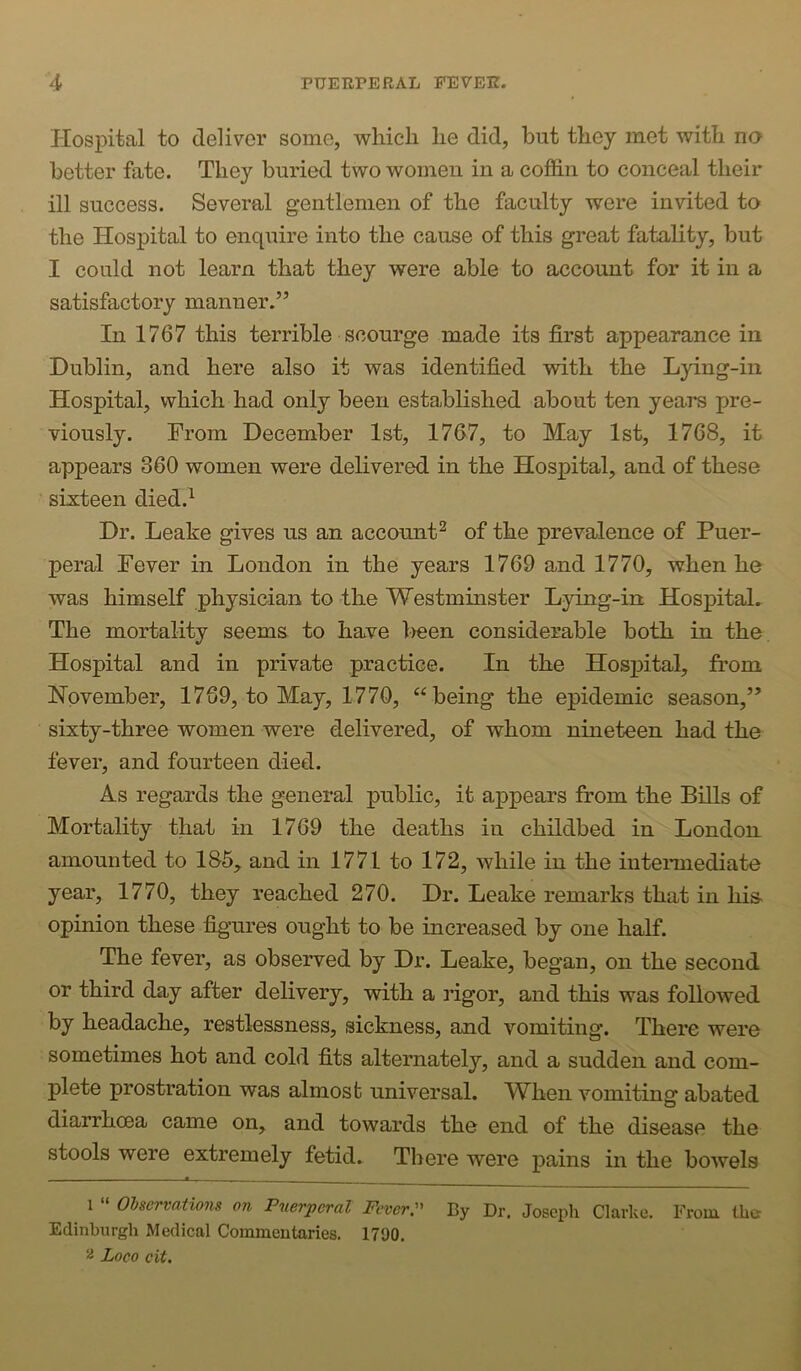 HosjDital to deliver some, wliicli lie did, but tbey met with na better fate. They buried two women in a cofidn to conceal their ill success. Several gentlemen of the faculty were invited to the Hospital to enquire into the cause of this great fatality, but I could not learn that they were able to account for it in a satisfactory manner.” In 1767 this terrible scourge made its first appearance in Dublin, and here also it was identified with the Lying-in Hospital, which had only been established about ten years pre- viously. From December 1st, 1767, to May 1st, 1768, it appears 360 women were delivered in the Hospital, and of these sixteen died.^ Dr. Leake gives us an account^ of the prevalence of Puer- peral Fever in London in the years 1769 and 1770, when he was himself physician to the Westminster Lying-in Hospital. The mortality seems to have l)een considerable both in the Hospital and in private practice. In the Hospital, from November, 1769, to May, 1770, “being the epidemic season,” sixty-three women were delivered, of whom nineteen had the fever, and fourteen died. As regards the general public, it appears from the BiUs of Mortality that in 1769 the deaths in childbed in London amounted to 185, and in 1771 to 172, while in the intemiediate year, 1770, they reached 270. Dr. Leake remarks that in his opinion these %ures ought to be increased by one half. The fever, as observed by Dr. Leake, began, on the second or third day after delivery, with a rigor, and this was followed by headache, restlessness, sickness, and vomiting. There were sometimes hot and cold fits alternately, and a sudden and com- plete prostration was almost universal. W^hen vomiting abated diarrhoea came on, and towards the end of the disease the stools were extremely fetid. There were pains in the bowels 1 » Olservations on Pmrperal Fever:' By Dr. Joscpli Clarke. From the Edinburgh Medical Commentaries. 1790. Loco cit.