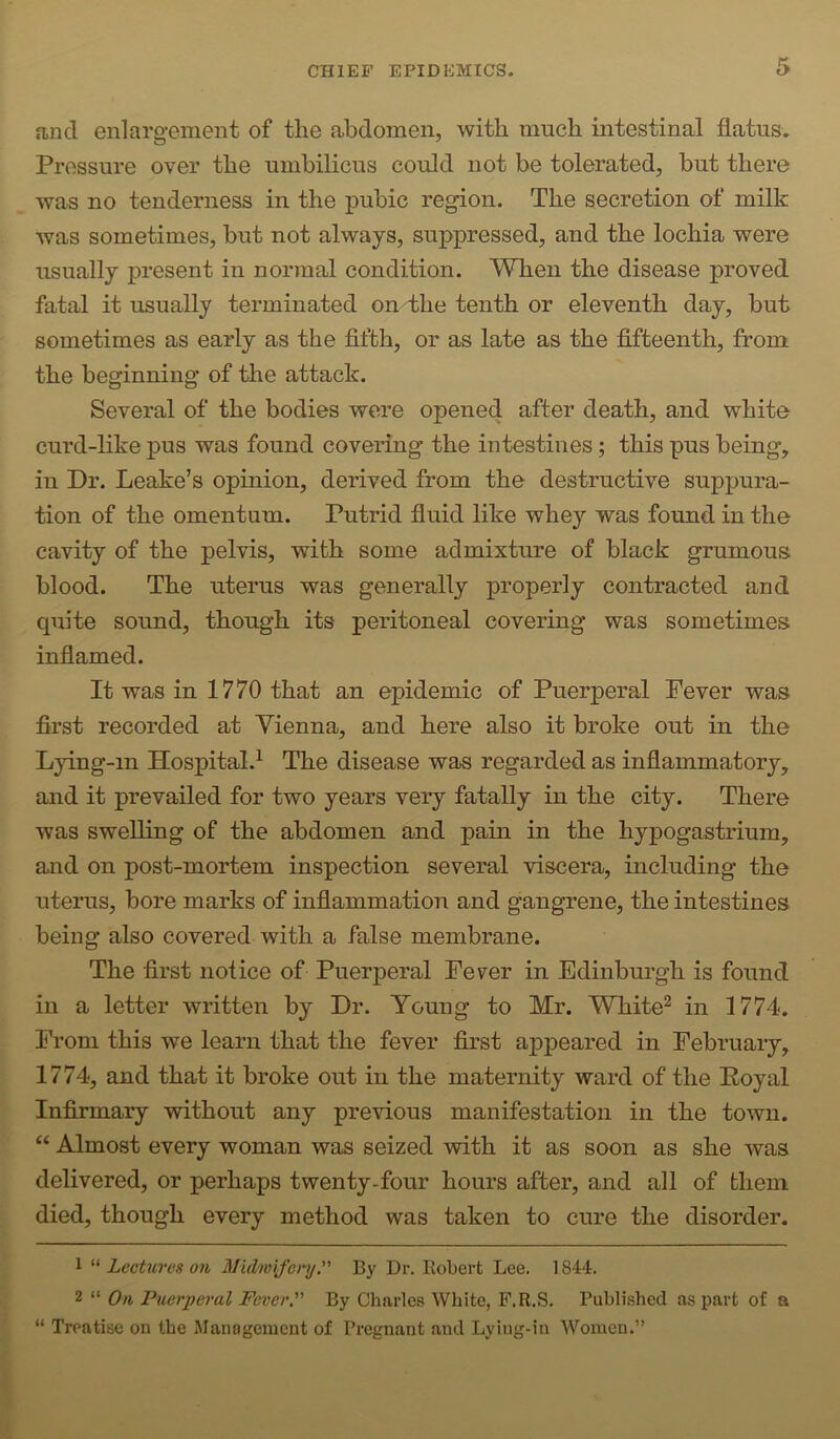 and enlargement of the abdomen, with much intestinal flatus. Pressure over the umbilicus could not be tolerated, but there was no tenderness in the pubic region. The secretion of milk was sometimes, but not always, suppressed, and the lochia were usually present in normal condition. When the disease proved fatal it usually terminated on the tenth or eleventh day, but sometimes as early as the fifth, or as late as the fifteenth, from the beginning of the attack. Several of the bodies were opened after death, and white curd-like pus was found covering the intestines; this pus being, in Dr. Leake’s opinion, derived from the destructive suppura- tion of the omentum. Putrid fluid like whey was found in the cavity of the pelvis, with some admixture of black grumous blood. The uterus was generally properly contracted and quite sound, though its peritoneal covering was sometimes inflamed. It was in 1770 that an epidemic of Puerperal Fever was first recorded at Vienna, and here also it broke out in the Lying-in Hospital.^ The disease was regarded as inflammatory, and it prevailed for two years very fatally in the city. There was swelling of the abdomen and pain in the hypogastrium, and on post-mortem inspection several viscera, including the uterus, bore marks of inflammation and gangrene, the intestines being also covered with a false membrane. The first notice of Puerperal Fever in Edinburgh is found in a letter written by Dr. Young to Mr. White^ in 1774. From this we learn that the fever first appeared in February, 1774, and that it broke out in the maternity ward of the Royal Infirmary without any previous manifestation in the town. “ Almost every woman was seized with it as soon as she was delivered, or perhaps twenty-four hours after, and all of them died, though every method was taken to cure the disorder. 1 Lectures 011 Midwifery. By Dr. Eobert Lee. 1844. 2 “ On Puerperal Fever. By Charles White, F.R.S. Publi.shecl as part of a “ Treatise on the Management of Pregnant and Lying-in Women.”