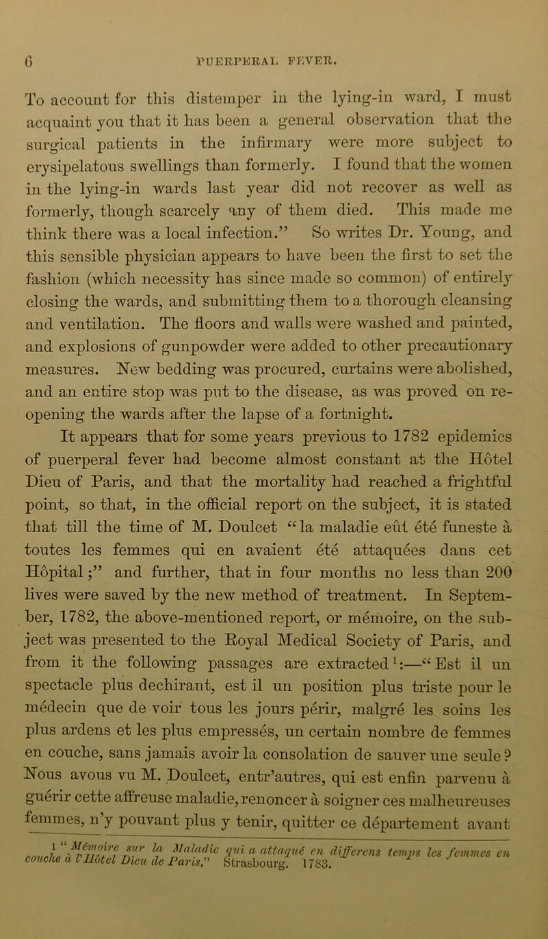 To account for this distemper in the lying-in ward, I must acc^uaint you that it has been a general observation that the surgical patients in the infirmary were more subject to erysipelatous swellings than formerly. I found that the women in the lying-in wards last year did not recover as well as formerly, though scarcely any of them died. This made me think there was a local infection.” So writes Dr. Young, and this sensible physician appears to have been the first to set the fashion (which necessity has since made so common) of entirely closing the wards, and submitting them to a thorough cleansing and ventilation. The floors and walls were washed and painted, and explosions of gunpowder were added to other precautionary measures. New bedding was procured, curtains were abolished, and an entire stop was put to the disease, as was proved on re- opening the wards after the lapse of a fortnight. It appears that for some years previous to 1782 epidemics of puerperal fever had become almost constant at the Hotel Dieu of Paris, and that the mortality had reached a frightful point, so that, in the official report on the subject, it is stated that till the time of M. Doulcet “ la maladie eut ete funeste a toutes les femmes qui en avaient ete attaquees dans cet Hopitaland further, that in four months no less than 200 lives were saved by the new method of treatment. In Septem- ber, 1782, the above-mentioned report, or memoire, on the sub- ject was presented to the Eoyal Medical Society of Paris, and from it the following passages are extracted^:—“Est il un spectacle plus dechirant, est il un position plus triste pour le medecin que de voir tous les jours perir, malgre les soins les plus ardens et les plus empresses, un certain nombre de femmes en couche, sans jamais avoir la consolation de sauverune seule? Nous avous vu M. Doulcet, entr’autres, qui est enfin parvenu a guerir cette affreuse maladie, renoncer a soigner ces malheureuses femmes, n y pouvant plus y tenir, quitter ce departement avant 1 '■' MUmoire sxir la Maladie couclic a Vllotcl Dicxi dc l^avis,'' qvi a atiaqud en differens (Strasbourg. 1783. tevqys les femmes en