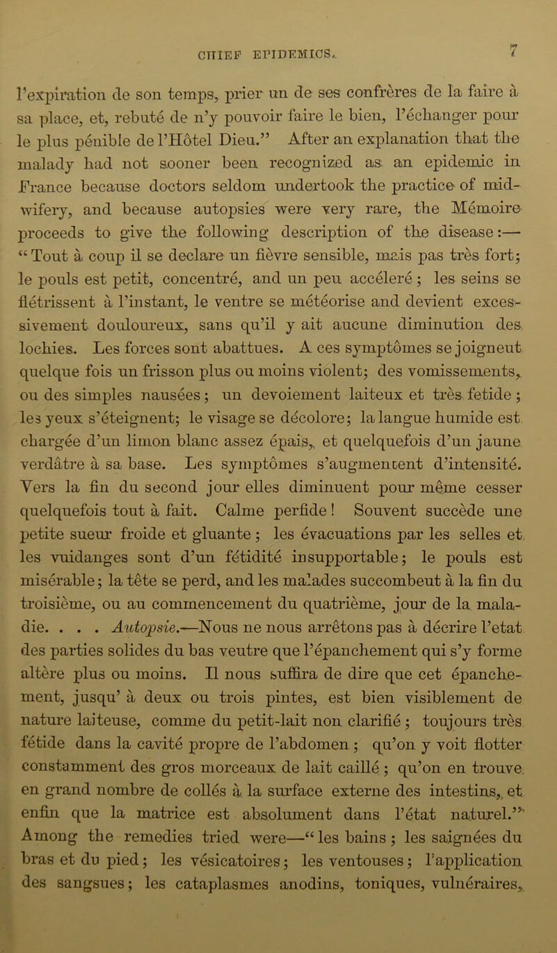 I’expiration cle son temps, prier un de ses confreres de la faire a sa place, et, rebate de n’j pouvoir faire le bien, I’echanger ponr le plus penible de I’Hdtel Dieu.” After an explanation that the malady had not sooner been recognized as. an epidemic in France because doctors seldom undertook the practice of mid- wifery, and because autopsies were Yery rare, the Memoire proceeds to give the following description of the disease:— “Tout a coup il se declare un fievre sensible, mais pas tres fort5 le pouls est petit, concentre, and un peu accelere ; les seins se fletrissent a I’instant, le ventre se meteorise and devient excess sivement douloureux, sans qu’il y ait aucune diminution des. lochies. Les forces sont abattues. A ces symptomes se joigneut quelque fois un frisson plus ou moins violent; des vomissements,, ou des simples nausees; un devoiement laiteux et tres fetide ; les yeux s’eteignent; le visage se ddcolore; lalangue humide est chargee d’un linion blanc assez epais,, et quelquefois d’un jaune verdatre a sa base. Les symptomes s’augmencent d’intensite. Yers la fin du second jour elles diminuent pour meme cesser quelquefois tout a fait. Calme perfide! Souvent succede une petite sueur froide et gluante ; les evacuations par les selles et, les vuidanges sont d’un f^tidite insupportable; le pouls est miserable; la tete se perd, and les malades succombeut a la fin du troisieme, ou au commencement du quatrieme, jour de la mala- die. . . . Nous ne nous arretons pas a decrire I’etat des parties solides du bas ventre que I’epanchement qui s’y forme altere plus ou moins. II nous buffira de dire que cet epanche- ment, jusqu’ a deux ou trois pintes, est bien visiblement de nature laiteuse, comme du petit-lait non clarifie; toujours tres fetide dans la cavite propre de I’abdomen ; qu’on y voit hotter constamment des gros morceaux de lait caille ; qu’on en trouve, en grand nombre de colles a la surface externe des intestins,, et enfiji que la matrice est absolument dans I’etat naturel.”' Among the remedies tried were—“les bains; les saignees du bras et du pied; les vesicatoires; les ventouses; Tapplication des sangsues; les cataplasmes anodins, toniques, vulneraires,.