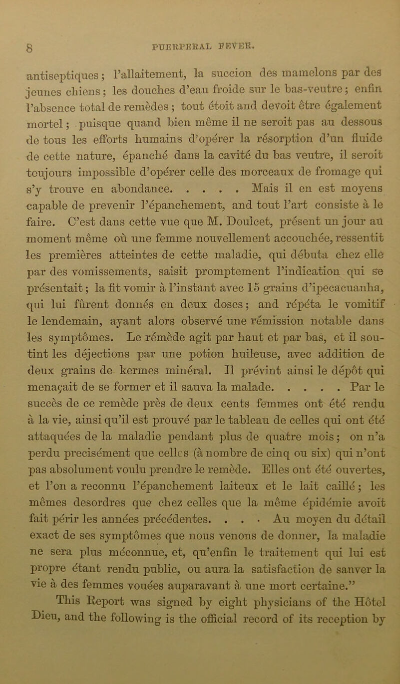 antiseptiqiies; rallaitement, la succion des mainelons par des jemics chieus; les douches d’eau froide sur le bas-veutre; enfin I’absence total de remedes; tout etoit and devoit ^tre egalement mortel; puisque quand Men meme il ne seroit pas au dessous de tons les efforts humains d’operer la resorption d’un fluide de cette nature, epanche dans la cavite du bas veutre, il seroit toujours impossible d’opdrer celle des morceaux de fromage qui s’y trouve en abondance Mais il en est moyens capable de prevenir I’epanchement, and tout Fart consiste a le faire. C’est dans cette vue que M. Doulcet, present un jour aU moment m^me on une femme nouvellement accouchee, ressentit les premieres atteintes de cette maladie, qui debuta chez ell6 par des vomissements, saisit promptement Findication qui se j)rdsentait; la fit vomir a Finstant avec 16 gi^ains d’ipecacuanha, qui lui furent donnes en deux doses; and repdta le vomitif le lendemain, ayant alors observe une remission notable dans les symptomes. Le remede agit par haut et par bas, et il sou- tint les dejections par une potion huileuse, avec addition de deux grains de kermes mineral. Il prevint ainsi le depot qui mena9ait de se former et il sauva la malade Par le succes de ce remede pres de deux cents femmes ont etd rendu a la vie, ainsi qu’il est prouvd par le tableau de celles qui ont dte attaqudes de la maladie pendant plus de quatre mois; on n’a perdu precisdment que cellcs (anombre de cinq on six) qui n’ont pas absolument voulu prendre le remede. Elies ont dtd ouvertes, et Foil a reconnu Fdpanchement laiteux et le lait caille; les m^mes desordres que chez celles que la meme epiddmie avoit fait pdrir les anndes prdcddentes. . . • Au moyen du ddtail exact de ses symptomes que nous venous de donner, la maladie ne sera plus mdconnue, et, qu’enfin le traitement qui lui est propre dtant rendu public, ou aura la satisfaction de sanver la vie a des femmes vouees auparavant a une mort certaine.” This Report was signed by eight physicians of the Hotel Lieu, and the following is the ofiicial record of its reception by