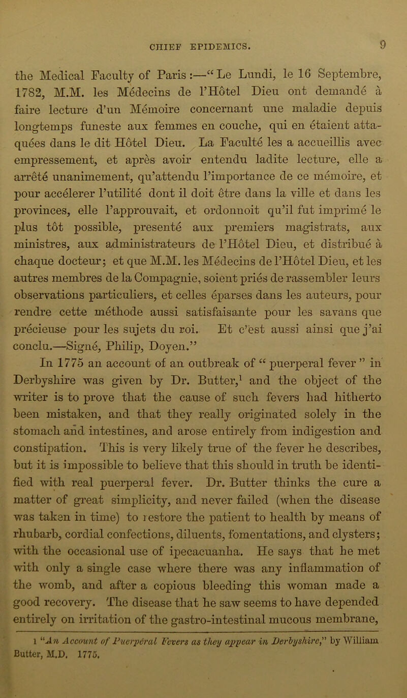 the Medical Faculty of Paris:—“Le Lundi, le 16 Septembre, 1782, M.M. les Medecins de I’Hotel Dieu ont demande a faire lecture d’un Memoire concernant une maladie depuis longtemps funeste aux femmes en couclie, qui en etaient atta- quees dans le dit Hotel Dieu. La Faculte les a accueillis avec empressement, et apres avoir entendu ladite lecture, elle a arrete unanimement, qu’attendu I’importance de ce memoire, et pour accelerer I’utilite dont il doit etre dans la ville et dans les provinces, elle Fapprouvait, et ordonnoit qu’il fut imprime le plus tot possible, presente aux premiers magistrats, aux ministres, aux administrateurs de I’Hotel Dieu, et distribue a chaque docteur; et que M.M. les Medecins de I’Hotel Dieu, et les autres membres de laCompagnie, soient pries de rassembler leurs observations particuliers, et celles eparses dans les auteurs, pour rendre cette methode aussi satisfaisante pour les savans que precieuse pour les sujets du roi. Et c’est aussi ainsi quej’ai conclu.—Signe, Philip, Doyen.” In 1775 an account of an outbreak of “ puerperal fever ” in Derbyshire was given by Dr. Butter,^ and the object of the writer is to prove that the cause of such fevers had hitherto been mistaken, and that they really originated solely in the stomach and intestines, and arose entirely from indigestion and constqiation. This is very likely true of the fever he describes, but it is impossible to believe that this should in truth be identi- fied with real puerperal fever. Dr. Butter thinks the cure a matter of great simplicity, and never failed (when the disease was taken in time) to i estore the patient to health by means of rhubarb, cordial confections, diluents, fomentations, and clysters; with the occasional use of ipecacuanha. He says that he met with only a single case where there was any inflammation of the womb, and after a copious bleeding this woman made a good recovery. The disease that he saw seems to have depended entirely on irritation of the gastro-intestinal mucous membrane, 1 Account of Fuerperal Fevers as they appear in JJerhyshire, by William Butter, M.D. 1775.
