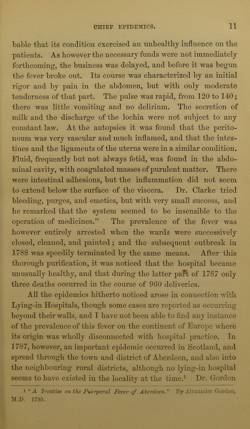 bable that its condition exercised an nnhealtliy influence on the patients. As however the necessary funds were not immediately forthcoming, the business was delayed, and before it was begun the fever broke out. Its course was characterized by an initial rigor and by jiain in the abdomen, but with only moderate tenderness of that part. The pulse was rapid, from 120 to 140; there was little vomiting and no delirium. The secretion of milk and the discharge of the lochia were not subject to any constant law. At the autopsies it was found that the perito- neum was very vascular and much inflamed, and that the intes- tines and the ligaments of the uterus were in a similar condition. Fluid, frequently but not always fetid, was found in the abdo- minal cavity, with coagulated masses of purulent matter. There were intestinal adhesions, but the inflammation did not seem to extend below the surface of the viscera. Dr. Clarke tried bleeding, purges, and emetics, but with very small success, and he remarked that the system seemed to be insensible to the operation of medicines.” The prevalence of the fever was however entirely arrested when the wards were successively closed, cleaned, and painted; and the subsequent outbreak in 1788 was speedily terminated by the same means. After this thorough purification, it was noticed that the hospital became unusually healthy, and that during the latter pa?t of 1787 only three deaths occurred in the course of 960 deliveries. All the epidemics hitherto noticed arose in connection with Lying-in Hospitals, though some cases are re]ported as occurring beyond their walls, and I have not been able to find any instance of the prevalence of this fever on the continent of Europe where its oiigin was wholly disconnected with hospital practice. In 1787, however, an important ejiidemic occurred in Scotland, and spread through the town and district of Aberdeen, and also into the neighbouring rural districts, although no lying-in hospital seems to have existed in the locality at the time.^ Dr. Gordon Treatise on the Puerperal Fever oj Aberdeen. By Alexander Gordon, M.D. 1795.