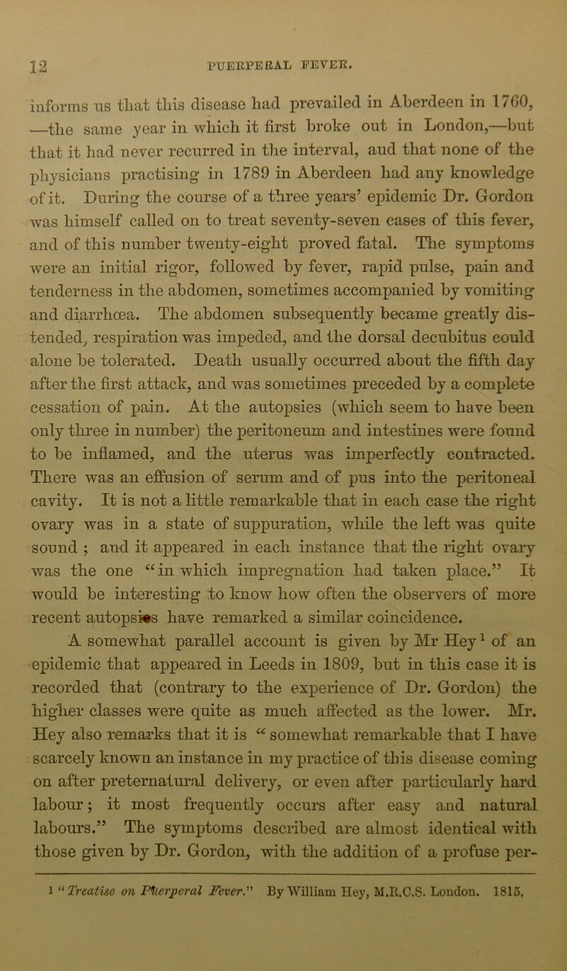 informs ns that this disease had prevailed in Aberdeen in 1760, ■—the same year in which it first broke out in London,—but that it had never recurred in the interval, aud that none of the physicians practising in 1789 in Aberdeen had any knowledge of it. During the course of a three years’ epidemic Dr. Gordon was himself called on to treat seventy-seven cases of this fever, and of this number twenty-eight proved fatal. The symptoms were an initial rigor, followed by fever, rapid pulse, pain and tenderness in the abdomen, sometimes accompanied by vomiting and diarrhoea. The abdomen subsequently became greatly dis- tended, respiration was impeded, and the dorsal decubitus could alone be tolerated. Death usually occurred about the fifth day after the first attack, and was sometimes preceded by a complete cessation of pain. At the autopsies (which seem to have been only three in number) the peritoneum and intestines were found to be inflamed, and the uterus was imperfectly contracted. There was an effusion of serum and of pus into the peritoneal cavity. It is not a little remarkable that in each case the right ovary was in a state of suppuration, while the left was quite sound ; and it appeared in each instance that the right ovary was the one in which impregnation had taken place.” It would be interesting to know how often the observers of more recent autopsies have remarked a similar coincidence. A somewhat parallel account is given by Mr Hey ^ of an epidemic that appeared in Leeds in 1809, but in this case it is recorded that (contrary to the experience of Dr. Gordon) the higher classes were quite as much affected as the lower. Mr. Hey also remarks that it is somewhat remarkable that I have scarcely known an instance in my practice of this disease coming on after preternatural delivery, or even after particularly hard labour; it most frequently occurs after easy and natural labours.” The symptoms described are almost identical with those given by Dr. Gordon, with the addition of a profuse per- 1 '•'Treatise on P^ierperal Fever. By William Hey, M.R.C.S. Loudon. 1815.