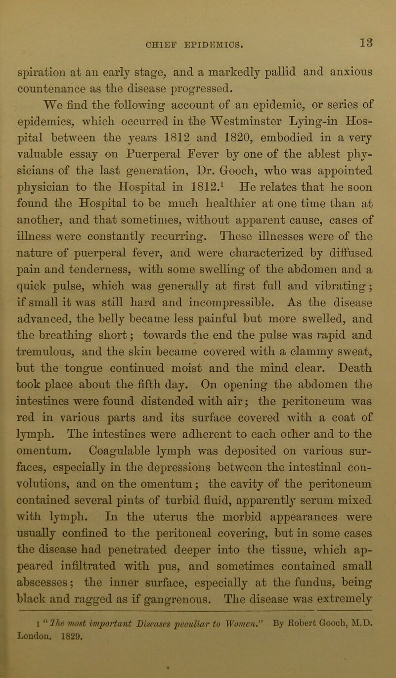 spiration at an early stage, and a markedly pallid and anxious countenance as the disease progressed. We find the following account of an epidemic, or series of epidemics, which occurred in the Westminster Lying-in Hos- pital between the years 1812 and 1820, embodied in a very valuable essay on Puerperal Fever by one of the ablest phy- sicians of the last generation, Dr. Gooch, who was appointed physician to the Hospital in 1812.^ He relates that he soon found the Hospital to be much healthier at one time than at another, and that sometimes, without apparent cause, cases of illness were constantly recurring. These illnesses were of the nature of puerperal fever, and were characterized by diffused pain and tenderness, with some swelling of the abdomen and a quick pulse, which was generally at first full and vibrating; if small it was still hard and incompressible. As the disease advanced, the belly became less painful but more swelled, and the breathing short; towards tlie end the pulse was rapid and tremulous, and the skin became covered with a clammy sweat, but the tongue continued moist and the mind clear. Death took place about the fifth day. On opening the abdomen the intestines were found distended with air; the peritoneum was red in various parts and its surface covered with a coat of lymph. The intestines were adherent to each ocher and to the omentum. Coagulable lymph was deposited on various sur- faces, especially in the depressions between the intestinal con- volutions, and on the omentum; the cavity of the peritoneum contained several pints of turbid fluid, apparently serum mixed with lymph. In the uterus the morbid appearances were usually confined to the peritoneal covering, but in some cases the disease had penetrated deeper into the tissue, which aj)- peared infiltrated with pus, and sometimes contained small abscesses; the inner surface, especially at the fundus, being black and ragged as if gangrenous. The disease was extremely 1 inost imi)oHant Diseases peculiar to Women.' By Bobert Gooch, M.D. London. 1829.