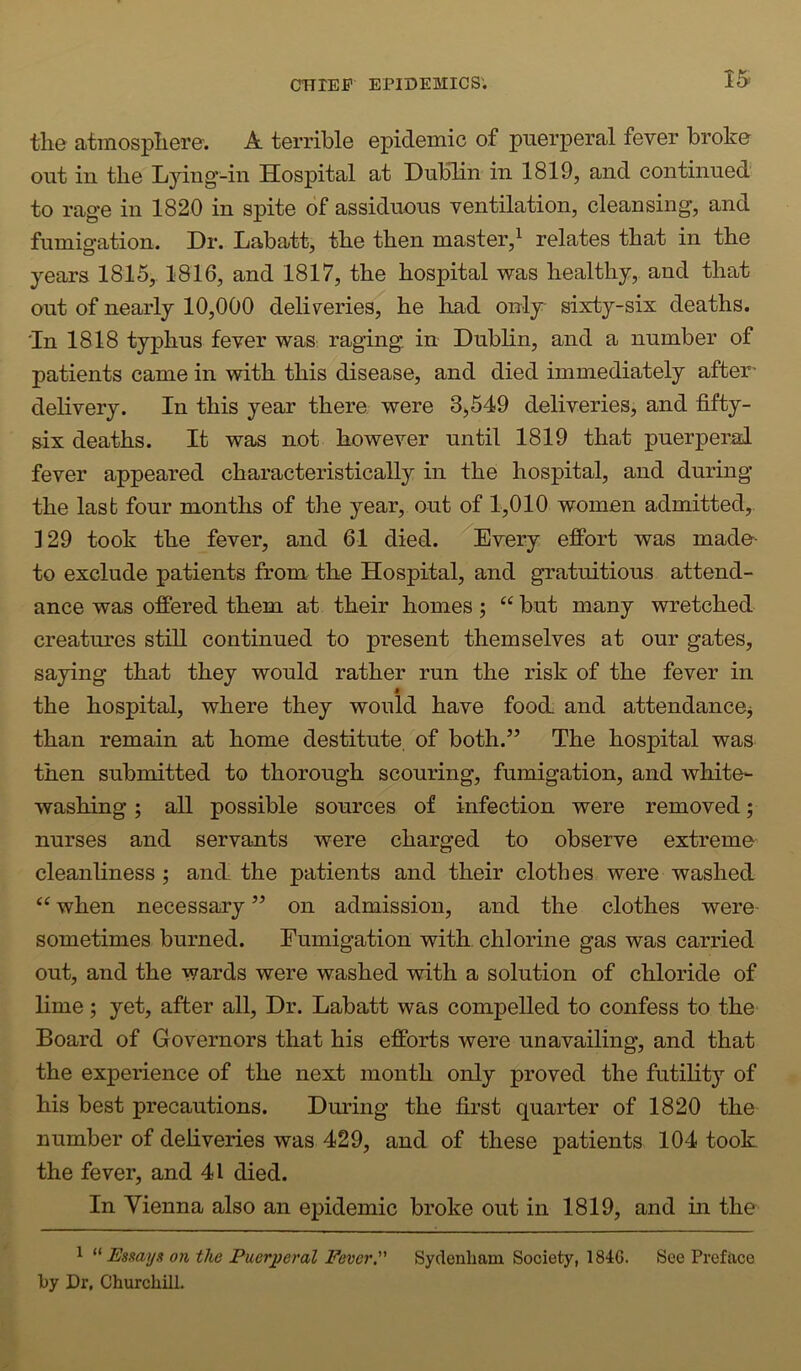 the atmosphere. A terrible epidemic of puerperal fever broke out in the Ljdng-in Hospital at Dublin in 1819, and continued to rage in 1820 in spite of assiduous ventilation, cleansing, and fumigation. Dr. Labatt, the then master,^ relates that in the years 1815, 1816, and 1817, the hospital was healthy,, and that out of nearly 10,000 deliveries, he had only sixty-six deaths. 'In 1818 typhus fever was raging in Dublin, and a number of patients came in with this disease, and died immediately after' delivery. In this year there were 3,549 deliveries, and fifty- six deaths. It was not however until 1819 that puerperal fever appeared characteristically in the hospital, and during the last four months of the year, out of 1,010 women admitted, 129 took the fever, and 61 died. Every effort was made- to exclude patients from the Hospital, and gratuitious attend- ance was offered them at their homes; “ but many wretched creatures still continued to present themselves at our gates, saying that they would rather run the risk of the fever in 9 the hospital, where they would have food, and attendancOj than remain at home destitute, of both.” The hospital was then submitted to thorough scouring, fumigation, and white- washing ; all possible sources of infection were removed; nurses and servants were charged to observe extreme^ cleanliness ; and the patients and their clothes were washed “ when necessary ” on admission, and the clothes were- sometimes burned. Fumigation with chlorine gas was carried out, and the wards were washed with a solution of chloride of lime ; yet, after all. Dr. Labatt was compelled to confess to the Board of Governors that his efforts were unavailing, and that the experience of the next month only proved the futility of his best precautions. During the first quarter of 1820 the number of deliveries was 429, and of these patients 104 took the fever, and 41 died. In Vienna also an epidemic broke out in 1819, and in the 1 Esmya on the Puerperal FeverP Syclenliam Society, 184G. See Preface lijy Dr, Churchill.