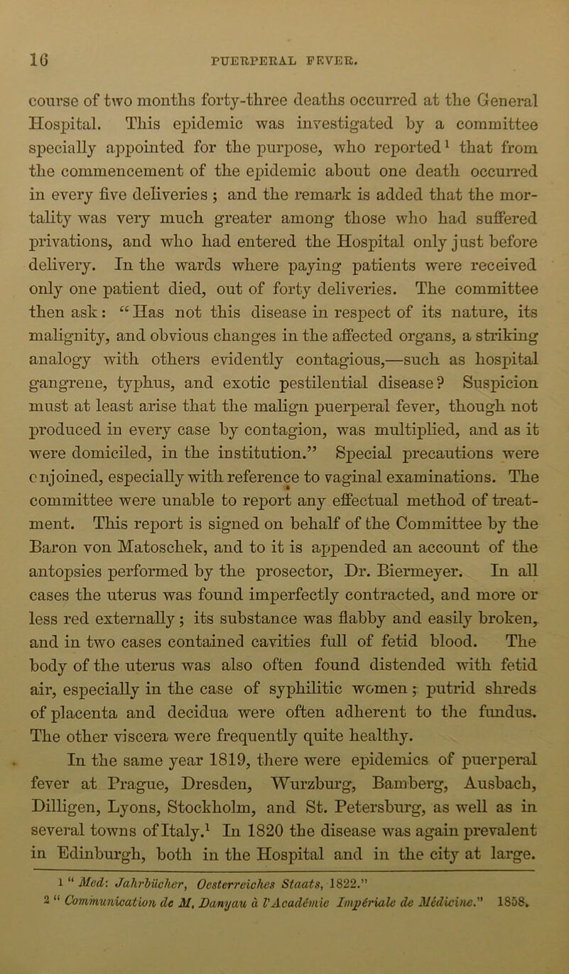 course of two montlis forty-three deaths occurred at the General Hospital. This epidemic was investigated by a committee specially appointed for the purpose, who reported ^ that from the commencement of the epidemic about one death occurred in every five deliveries ; and the remark is added that the mor- tality was very much greater among those who had suffered privations, and who had entered the Hospital only just before delivery. In the wards where paying patients were received only one patient died, out of forty deliveries. The committee then ask: “ Has not this disease in respect of its nature, its malignity, and obvious changes in the affected organs, a striking analogy with others evidently contagious,—such as hospital gangrene, typhus, and exotic pestilential disease? Suspicion must at least arise that the malign puerperal fever, though not produced in every case by contagion, was multiplied, and as it were domiciled, in the institution.” Special precautions were c njoined, especially with reference to vaginal examinations. The committee were unable to report any effectual method of treat- ment. This report is signed on behalf of the Committee by the Baron von Matoschek, and to it is appended an account of the antopsies performed by the prosector. Dr. Biermeyer. In all cases the uterus was found imperfectly contracted, and more or less red externally; its substance was flabby and easily broken^ and in two cases contained cavities full of fetid blood. The body of the uterus was also often found distended with fetid air, especially in the case of syphilitic women putrid shreds of placenta and decidua were often adherent to the fundus. The other viscera were frequently quite healthy. In the same year 1819, there were epidemics of puerperal fever at Prague, Dresden, Wurzbm’g, Bamberg, Ausbach, Dilligen, Lyons, Stockholm, and St. Petersburg, as well as in several towns of Italy.^ In 1820 the disease was again prevalent in Edinburgh, both in the Hospital and in the city at large. l Med: JahrMcher, Oestcrreiches Staats, 1822.” 2 “ Comrtiunieatio7i de M, Banyan d VAcaddmie ImpdHalc de Medicine. 1858,