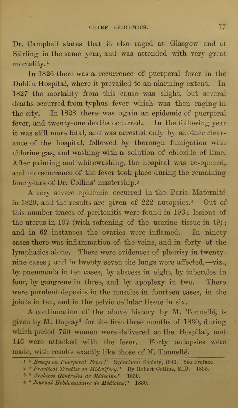 Dr. Campbell states that it also rag’ed at Glasgow and at Stirling in the same year, and was attended with very great mortality. ^ In 1826 thei’e was a recurrence o£ puerperal fever in the Dublin Hospital, where it prevailed to an alarming extent. In 1827 the mortality from this cause was slight, but several deaths occurred from typhus fever which was then raging in the city. In 1828 there was again an epidemic of puerperal fever, and twenty-one deaths occurred. Li the following year it was still more fatal, and was arrested only by another clear- ance of the hospital, followed by thorough fumigation with chlorine gas, and washing with a solution of chloride of lime. After painting and whitewashing, the hospital was re-opened, and no recurrence of the fever took place during the remaining four years of Dr. Collins’ mastership.2 A very severe epidemic occurred in the Paris Maternite in 1829, and the results are given of 222 autopsies.® Out of this number traces of peritonitis were found in 193; lesions of the uterus in 197 (with softening of the uterine tissue in 49); and in 62 instances the ovaries were inflamed. In ninety eases there was inflammation of the veins, and in forty of the lymphatics alone. There were evidences of pleurisy in twenty- nine cases j and in twenty-seven the lungs were affected,—viz., by pneumonia in ten cases, by abscess in eight, by tubercles in four, by gangrene in three, and by apoplexy. in two. There were purulent deposits in the muscles in fourteen cases, in the joints in ten, and in the pelvic cellular tissue in six. A continuation of the above history by M. Tonnelld, is given by M. Duplay^ for the flrst three months of 1830, during which period 750 women were delivered at the Hospital, and 146 were attacked with the fever. Forty autopsies were made, with results exactly like those of M. Tonnelle. 1 “ lUftsays on Puerperal Fever, Sydenham Society, 1849, See Preface, 2 “ Practical Treatise on Midwifery. By Robert Collins, M.D. 1835, 3 “ Archives OitUrales de M&decine. 1830. 4 “ Journal Hebdomadairc de Medicine 1830,