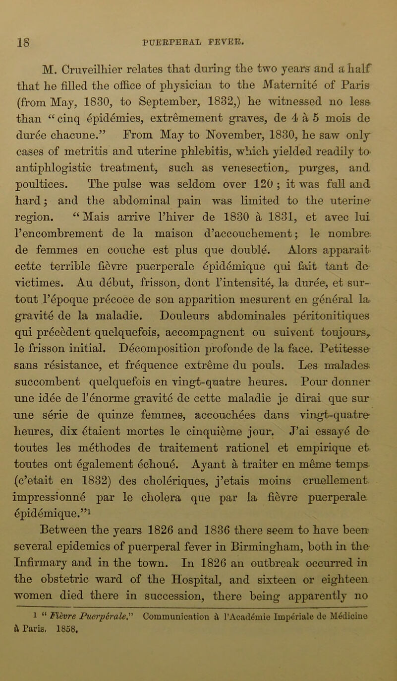 M. Crnveilliier relates that during the two years and a half that he filled the ofiice of physician to the Matemite of Paris (from May, 1830, to September, 1832,) he witnessed no less than “ cinq epidemies, extremement graves, de 4 a 5 mois de duree chacune.” From May to November, 1830, he saw only' cases of metritis and uterine phlebitis, which yielded readily to antiphlogistic treatment, such as venesection,, purges, and poultices. The pulse was seldom over 120 ; it was full and hard; and the abdominal pain was limited to the uterine region. “ Mais arrive Phiver de 1830 a 1831, et avec lui Pencombrement de la maison d’accouchement; le nombre de femmes en couche est plus que double. Alors apparait cette terrible fievre puerperale epidemique qui fait tant de victimes. Au debut, frisson, dont Pintensite, la durde, et sur- tout Pepoque precoce de son apparition mesurent en general la gravite de la maladie. Douleurs abdominales peritonitiques qui precedent quelquefois, accompagnent on suivent toujours^ le frisson initial. Decomposition profonde de la face. Petitesse sans resistance, et frequence extreme du pouls. Les maladesi succombent quelquefois en vingt-quatre heures. Pour donner une idee de Penorme gravite de cette maladie ye dirai que sur une serie de quinze femmes, accouchees dans vingt-quatre heures, dix etaient mortes le cinquieme jour. J’ai essaye de toutes les methodes de traitement rationel et empirique et toutes out egalement echoue. Ayant a traiter en memo temps- (c’etait en 1832) des choleriques, j’etais moins crueUement impress! onne par le cholera que par la fievre puerperale epidemique.”! Between the years 1826 and 1836 there seem to have been several epidemics of puerperal fever in Birmingham, both in the Infirmary and in the town. In 1826 an outbreak occurred in the obstetric ward of the Hospital, and sixteen or eighteen women died there in succession, there being apparently no 1 “ Fievre Puerperale, Communication s\ I’Academie Impcriale de ^ledicine t!l Paris. 1858,