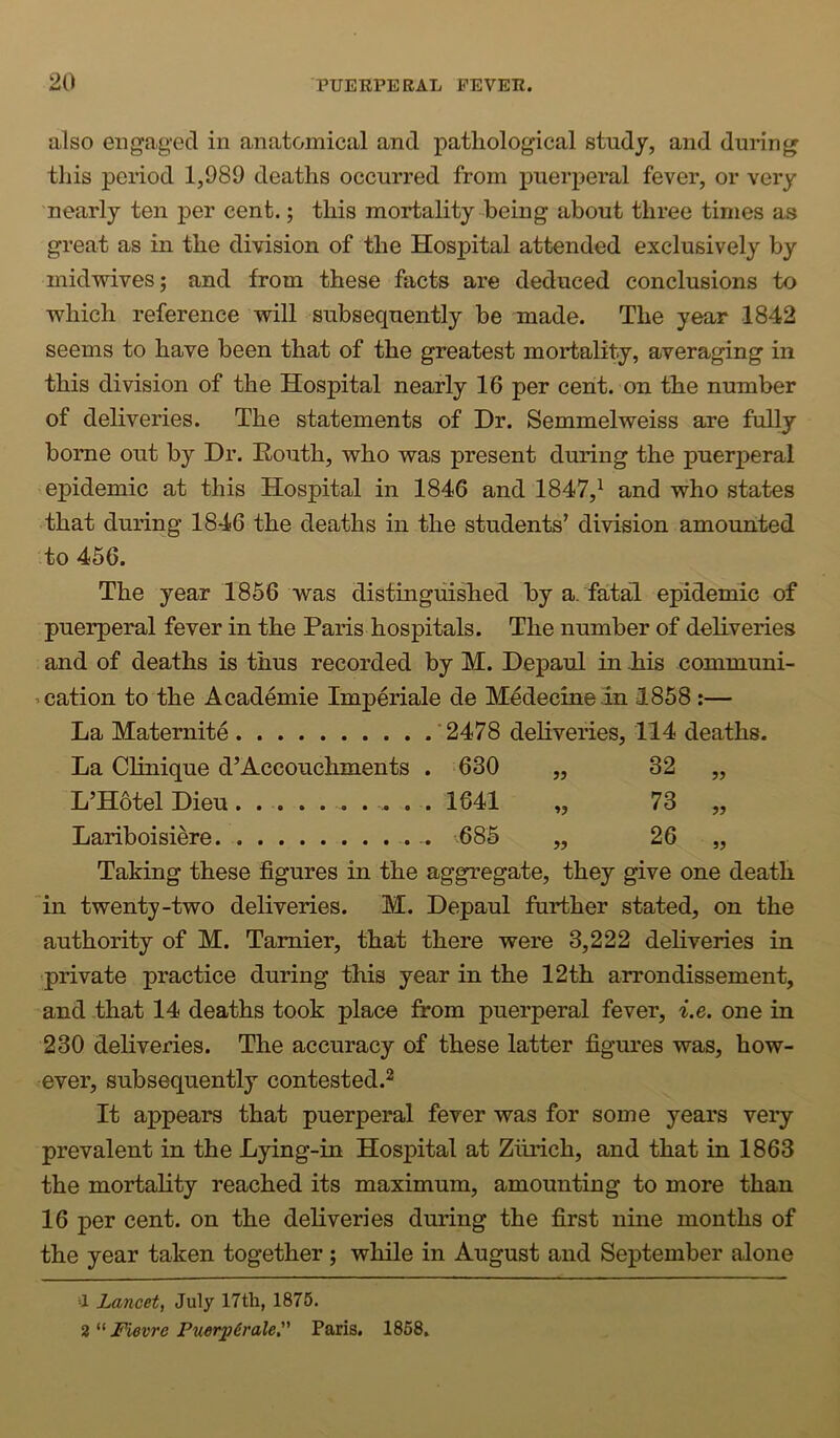 also engaged in anatomical and pathological study, and during this period 1,989 deaths occurred from puer23eral fever, or very nearly ten per cent.; this mortality being about three times as great as in the division of the Hospital attended exclusively by midwives; and from these facts are deduced conclusions to which reference will subsequently be made. The year 1842 seems to have been that of the greatest mortality, averaging in this division of the Hospital nearly 16 per cent, on the number of deliveries. The statements of Dr. Semmelweiss are fully borne out by Dr. Eouth, who was present during the puerperal epidemic at this Hospital in 1846 and 1847,^ and who states that during 1846 the deaths in the students’ division amounted 'to 456. The year 1856 was distinguished by a. fatal epidemic of puerperal fever in the Paris hospitals. The number of dehveries and of deaths is thus recorded by M. Depaul in liis communi- ’ cation to the Academie Imperiale de Medecineln 1858:— La Maternite .'2478 dehveries, 114 deaths. La Chnique d’Accouchments . 630 jj 32 „ L’HotelDieu. ........ . 1641 73 „ Lariboisiere .. .685 26 „ Taking these figures in the aggregate, they give one death in twenty-two deliveries. M. Depaul further stated, on the authority of M. Tamier, that there were 3,222 dehveries in 'private practice during this year in the 12th airondissement, and that 14 deaths took place from puerperal fever, i.e. one in 230 deliveries. The accuracy of these latter figures was, how- ever, subsequently contested.^ It appears that puerperal fever was for some years very prevalent in the Lying-in Hospital at Zurich, and that in 1863 the mortahty reached its maximum, amounting to more than 16 per cent, on the dehveries during the first nine months of the year taken together ; while in August and September alone a Lancet, July 17th, 1875. 2 “ Fievre Puerp6rale, Paris. 1858,