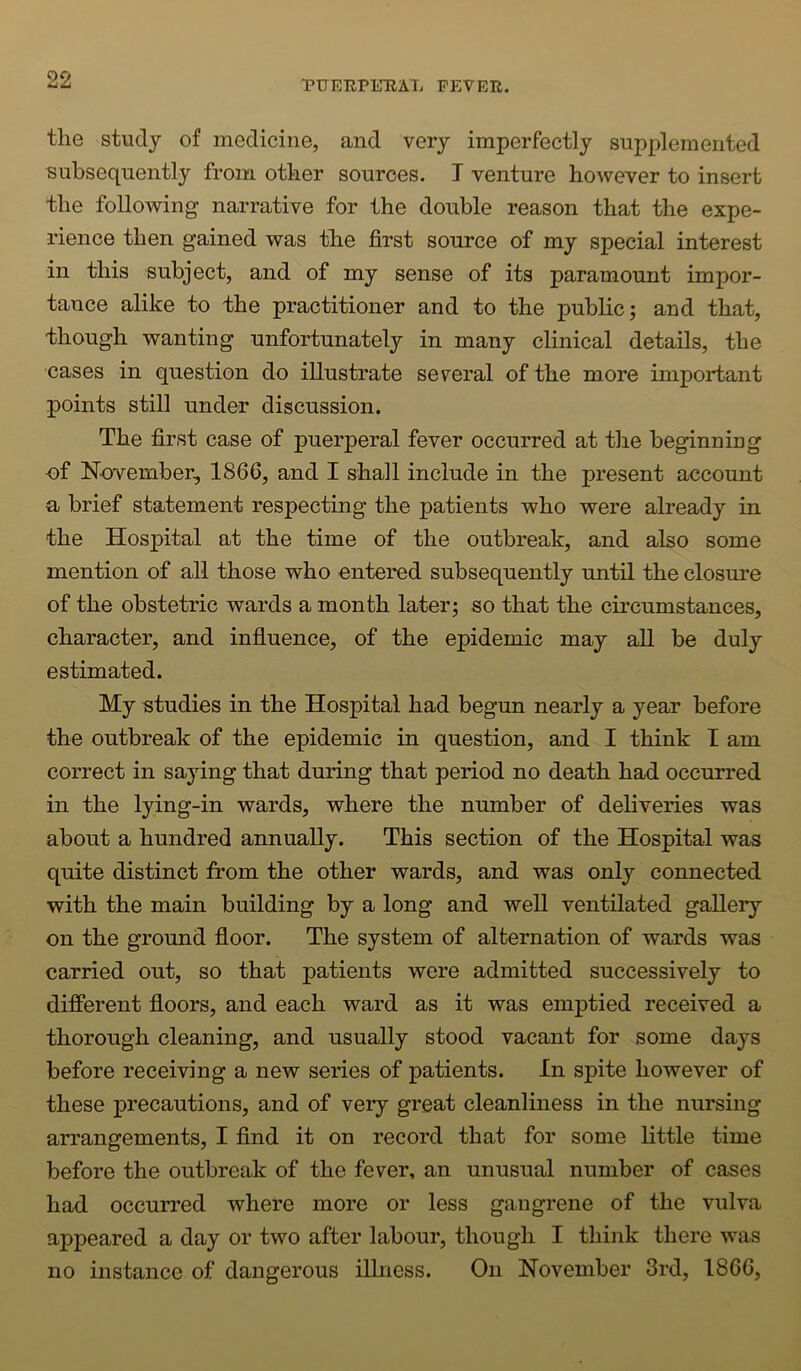 the study of medicine, and very imperfectly supplemented subsequently from other sources. T venture however to insert the following narrative for the double reason that the expe- rience then gained was the first source of my special interest in this subject, and of my sense of its paramount impor- tance alike to the practitioner and to the public; and that, fhough wanting unfortunately in many clinical details, the cases in question do illustrate several of the more important points still under discussion. The first case of puerperal fever occurred at the beginning of November, 1866, and I shall include in the present account a brief statement respecting the patients who were already in the Hospital at the time of the outbreak, and also some mention of all those who entered subsequently until the closure of the obstetric wards a month later; so that the circumstances, character, and influence, of the epidemic may all be duly estimated. My studies in the Hospital had begun nearly a year before the outbreak of the epidemic in question, and I think T am correct in saying that during that period no death had occurred in the lying-in wards, where the number of deliveries was about a hundred annually. This section of the Hospital was quite distinct from the other wards, and was only connected with the main building by a long and well ventilated gallery on the ground floor. The system of alternation of wards was carried out, so that patients were admitted successively to different floors, and each ward as it was emptied received a thorough cleaning, and usually stood vacant for some days before receiving a new series of patients. In spite however of these precautions, and of very great cleanliness in the nursing arrangements, I find it on record that for some little time before the outbreak of the fever, an unusual number of cases had occurred where more or less gangrene of the vulva appeared a day or two after labour, though I think there was no instance of dangerous illness. On November 3rd, 1866,