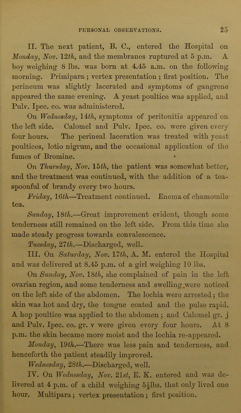 II. The next patient, B. C., entered the Hospital on Monday, Nov. 12th, and the membranes ruptnred at 5 p.m. A boy weighing 8 lbs. was born at 4.45 a.m. on the following morning. Primipara ; vertex presentation ; first position. The perineum was slightly lacerated and symptoms of gangrene appeared the same evening. A yeast poultice was applied, and Pulv. Ipec. CO. was administered. On Wednesday, 14th, symptoms of peritonitis appeared on the left side. Calomel and Pulv. Ipec. co. were given every four hours. The perineal laceration was treated with yeast poultices, lotio nigrum, and the occasional application of the fumes of Bromine. ' On Thursday, Nov. 16th, the patient was somewhat better, and the treatment was continued, with the addition of a tea- spoonful of brandy every two hours. Friday, IQth—Treatment continued. Enema of chamomile tea. Sunday, l^th.—Great improvement evident, though some tenderness still remained on the left side. From this time she made steady progress towards convalescence. Tuesday, 27th.—Discharged, welD III. On Saturday, Nov. 17th, A. M. entered the Hospital and was delivered at 8.45 p.m. of a girl weighing 10 lbs. On Sunday, Nov. l%th, she complained of pain in the left ovarian region, and some tenderness and swelling,were noticed on the left side of the abdomen. The lochia were arrested j the skin was hot and dry, the tongue coated and the pulse rapid. A hop poultice was applied to the abdomen ; and Calomel gr. j and Pulv. Ipec. co. gr. v were given every four hours. At 8 p.m. the skin became more moist and the lochia re-appeared. Monday, IWi.—There was less pain and tenderness, and henceforth the patient steadily improved. Wednesday, 28th.—Discharged, well. IV. On Wednesday, Nov. 21st, E. K. entered and was de- livered at 4 p.m. of a child weighing b^lbs. that only lived one hour. Multipara; vertex presentation; first position.