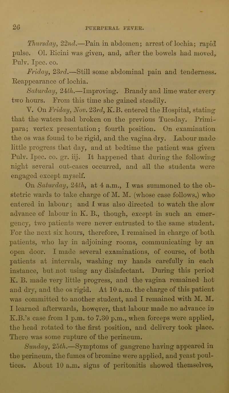 O Thursday, 22nd.—Pain in abdomen; arrest of lochia; rapid pulse. 01. Eicini was given, and, after the bowels had moved, Pulv. Ipec. CO. Friday, 23rd.—Still some abdominal pain and tenderness. Eeappearance of lochia. Saturday, 24i/i..—Improving. Brandy and lime water every two hom’s. Prom this time she gained steadily. V. On Friday, Nov. 23rd, K.B. entered the Hospital, stating that the waters had broken on the previous Tuesday. Primi- para; vertex presentation; fourth position. On examination the os Avas found to be rigid, and the vagina dry. Labour made little progress that day, and at bedtime the patient was given Pulv. Ipec. CO. gr. iij. It happened that during the following night several out-cases occurred, and all the students were engaged except myself. On Saturday, 24th, at 4 a.m., I was summoned to the ob- stetric wards to take charge of M. M. (whose case follows,) who entered in labour; and I was also directed to watch the slow advance of labour in K. B., though, except in such an emer- gency, two patients were never entrusted to the same student. Por the next six hours, therefore, I remained in charge of both, patients, who lay in adjoining rooms, communicating by an open door. I made several examinations, of course, of both patients at intervals, washing my hands carefully in each instance, but not using any disinfectant. During this period K. B. made very little progress, and the vagina remained hot and dry, and the os rigid. At 10 a.m. the charge of this patient was committed to another student, and I remained with M. M. I learned afterwards, however, that labour made no advance in K.B.’s case from 1 p.m. to 7.30 p.m., when forceps were applied, the head rotated to the first position, and delivery took place. There was some rupture of the perineum. Sunday, 2Bth.—Symptoms of gangrene having appeared in the perineum, the fumes of bromine were applied, and yeast poul- tices. About 10 a.m. signs of peritonitis showed themselves.