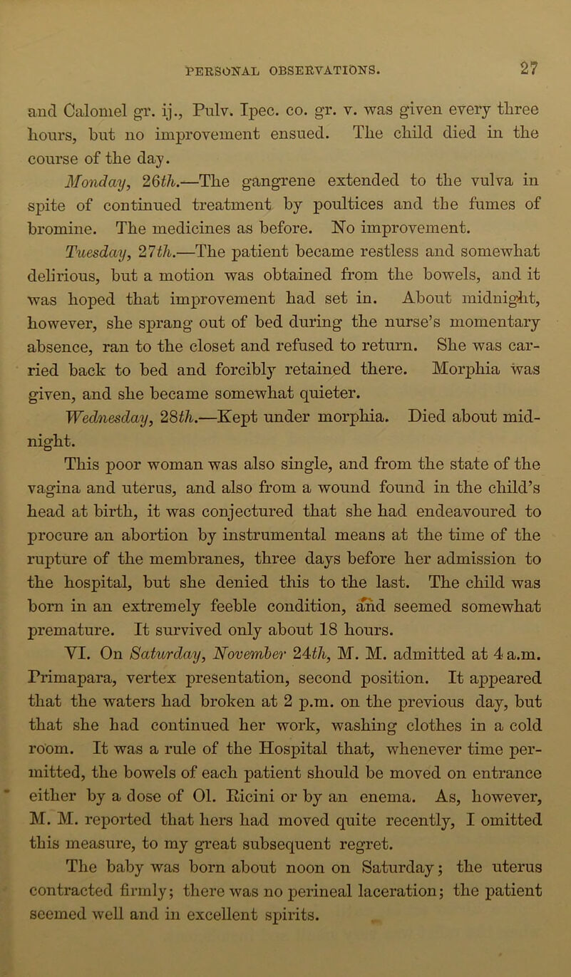 and Calomel gr. ij., Pulv. Ipec. co. gr. v. was given every three hours, hut no improvement ensued. The child died in the course of the day. Monday, 26^/fc.—The gangrene extended to the vulva in spite of continued treatment by poultices and the fumes of bromine. The medicines as before. No improvement. Tuesday, 27th.—The patient became restless and somewhat deh'rious, but a motion was obtained from the bowels, and it was hoped that improvement had set in. About midnight, however, she sprang out of bed during the nurse’s momentary absence, ran to the closet and refused to return. She was car- ried back to bed and forcibly retained there. Morphia was given, and she became somewhat quieter. Wednesday, 28th.—Kept under morphia. Died about mid- night. This poor woman was also single, and from the state of the vagina and uterus, and also from a wound found in the child’s head at birth, it was conjectured that she had endeavoured to procure an abortion by instrumental means at the time of the rupture of the membranes, three days before her admission to the hospital, but she denied this to the last. The child was bom in an extremely feeble condition, ^d seemed somewhat premature. It survived only about 18 hours. yi. On Saturday, November 24th, M. M. admitted at 4 a.m. Primapara, vertex presentation, second position. It appeared that the waters had broken at 2 p.m. on the previous day, but that she had continued her work, washing clothes in a cold room. It was a rule of the Hospital that, whenever time per- mitted, the bowels of each patient should be moved on entrance either by a dose of 01. Ilicini or by an enema. As, however, M. M. reported that hers had moved quite recently, I omitted this measure, to my great subsequent regret. The baby was born about noon on Saturday; the uterus contracted firmly; there was no perineal laceration; the patient seemed well and in excellent spirits.