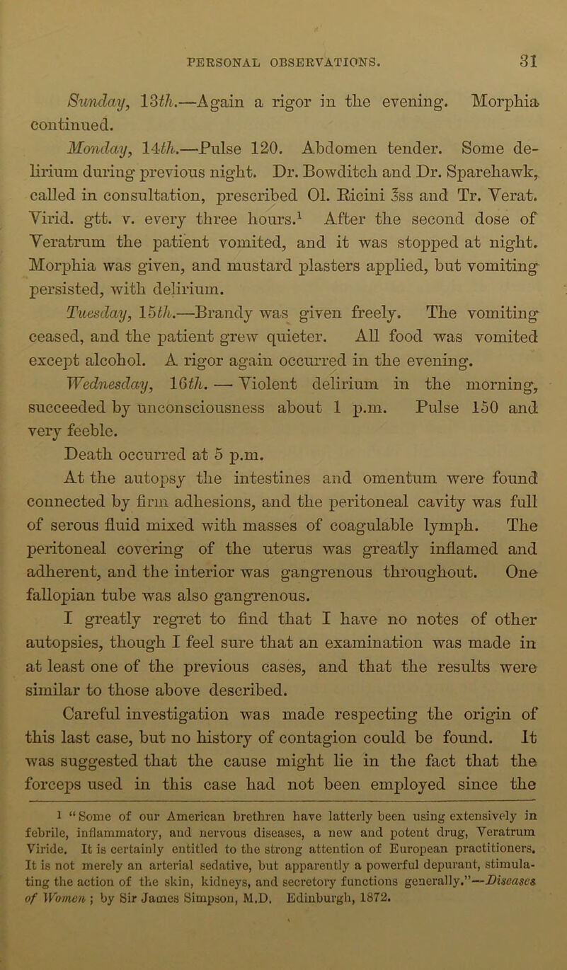 Sunday, IMU,—Again a rigor in tlie evening. Morphia continued. Monday, l4:th.—Pulse 120. Abdomen tender. Some de- lirium during previous night. Dr. Bowditch and Dr. Sparehawk, called in consultation, prescribed 01. Ricini 3ss and Tr. Verat. Virid. gtt. V. every three hours.^ After the second dose of Veratrum the patient vomited, and it was stopped at night. Morphia was given, and mustard plasters applied, but vomiting persisted, with delirium. Tuesday, Ibtli.—Brandy was given freely. The vomiting ceased, and the patient grew quieter. All food was vomited except alcohol. A rigor again occurred in the evening. Wednesday, IQth. — Violent delirium in the morning, succeeded by unconsciousness about 1 p.m. Pulse 150 and very feeble. Death occurred at 5 p.m. At the autopsy the intestines and omentum were found connected by firm adhesions, and the peritoneal cavity was full of serous fiuid mixed with masses of coagulable lymph. The peritoneal covering of the uterus was greatly inflamed and adherent, and the interior was gangrenous throughout. One fallopian tube was also gangrenous. I greatly regret to find that I have no notes of other autopsies, though I feel sure that an examination was made in at least one of the previous cases, and that the results were similar to those above described. Careful investigation was made respecting the origin of this last case, but no history of contagion could be found. It was suggested that the cause might lie in the fact that the forceps used in this case had not been employed since the 1 “ Some of our American brethren have latterly been using extensively in febrile, inflammatory, and nervous diseases, a new and potent drug, Veratrum Viride. It is certainly entitled to the strong attention of European practitioners. It is not merely an arterial sedative, but apparently a powerful depurant, stimula- ting the action of the skin, kidneys, and secretoiy functions generally.”—Disease& of Women ; by Sir James Simpson, M.D. Edinburgh, 1872.