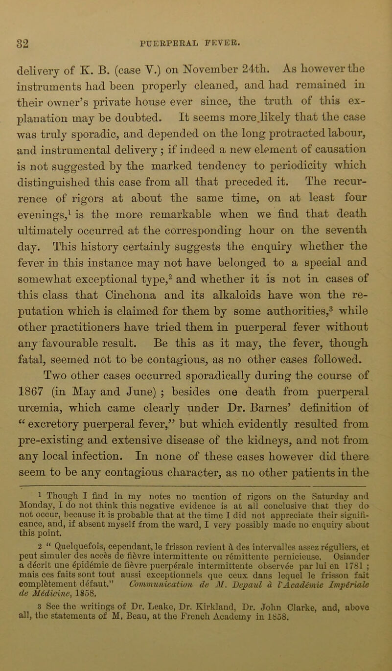 delivery of K. B. (case V.) on November 24th. As however the instruments had been properly cleaned, and had remained in their owner’s private house ever since, the truth of this ex- planation may be doubted. It seems more.likely that the case was truly sporadic, and depended on the long protracted labour, and instrumental delivery ; if indeed a new element of causation is not suggested by the marked tendency to periodicity which distinguished this case from all that preceded it. The recur- rence of rigors at about the same time, on at least four evenings,^ is the more remarkable when we find that death ultimately occurred at the corresponding hour on the seventh day. This history certainly suggests the enquiry whether the fever in this instance may not have belonged to a special and somewhat exceptional type,^ and whether it is not in cases of this class that Cinchona and its alkaloids have won the re- putation which is claimed for them by some authorities,^ while other practitioners have tried them in puerperal fever without any favourable result. Be this as it may, the fever, though fatal, seemed not to be contagious, as no other cases followed. Two other cases occurred sporadically during the course of 1867 (in May and June) ; besides one death from puerperal uroemia, which came clearly under Dr. Barnes’ definition of “ excretory puerperal fever,” but which evidently resulted from pre-existing and extensive disease of the kidneys, and not from any local infection. In none of these cases however did there seem to be any contagious character, as no other patients in the 1 Though I find in my notes no mention of rigors on the Saturday and Monday, I do not think this negative evidence is at all conclusive that they do not occur, because it is probable that at the time I did not appreciate their signifi- cance, and, if absent myself from the ward, I very possibly made no enquiry about this point. 2 “ Quelquefois, cependant, le frisson revient jI des inters'alles assez r^guliers, et peut simuler des acc^s de fifevre intermittente ou remittente pernicieuse. Osiander a d^crit une epid6mie de fi^vre puerp^rale intermittente observes par lui en 1781 ; mais ces faits sont tout aussi exceptionnels que ceux dans lequel le frisson fait complfetement defaut,” Communication de M. Depaul d l'Acad^7Hie Impiriale de Medicine, 1858. 3 See the writings of Dr, Leake, Dr. Kirkland, Dr, John Clarke, and, above all, the statements of M. Beau, at the French Academy in 1858.