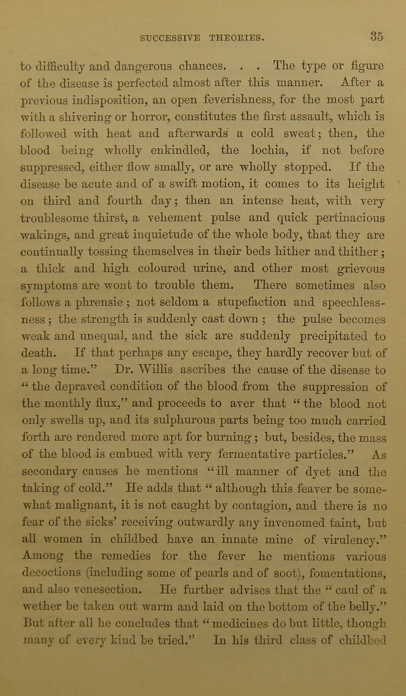 to difficulty and dangerous chances. . . The type or figure of the disease is perfected almost after this manner. After a previous indisposition, an open feverishness, for the most part with a shivering or horror, constitutes the first assault, which is followed with heat and afterwards a cold sweat; then, the blood being wholly enkindled, the lochia, if not before suppressed, either flow smally, or are wholly stopped. If the disease be acute and of a swift motion, it comes to its height on third and fourth day; then an intense heat, with very troublesome thirst, a vehement pulse and quick pertinacious wakings, and great inquietude of the whole body, that they are continually tossing themselves in their beds hither and thither; a thick and high coloured urine,^and other most grievous symptoms are wont to trouble them. There sometimes also follows a phrensie ; not seldom a stupefaction and speechless- ness ; the strength is suddenly cast down ; the pulse becomes weak and unequal, and the sick are suddenly precipitated to death. If that perhaps any escape, they hardly recover but of a long time.” Dr. Wilhs ascribes the cause of the disease to “ the depraved condition of the blood from the suppression of the monthly flux,” and proceeds to aver that “ the blood not only swells up, and its sulphurous parts being too much carried forth are rendered more apt for burning; but, besides, the mass of the blood is embued with very fermentative particles.” As secondary causes he mentions “ill manner of dyet and the taking of cold.” He adds that “ although this leaver be some- what malignant, it is not caught by contagion, and there is no fear of the sicks’ receiving outwardly any invenomed taint, but all women in childbed have an innate mine of virulency.” Among the remedies for the fever he mentions various decoctions (including some of pearls and of soot), fomentations, and also venesection. He further advises that the “ caul of a wether be taken out warm and laid on the bottom of the belly.” But after all he concludes that “ medicines do but little, though many of every kind be tried.” In his third class of childbed