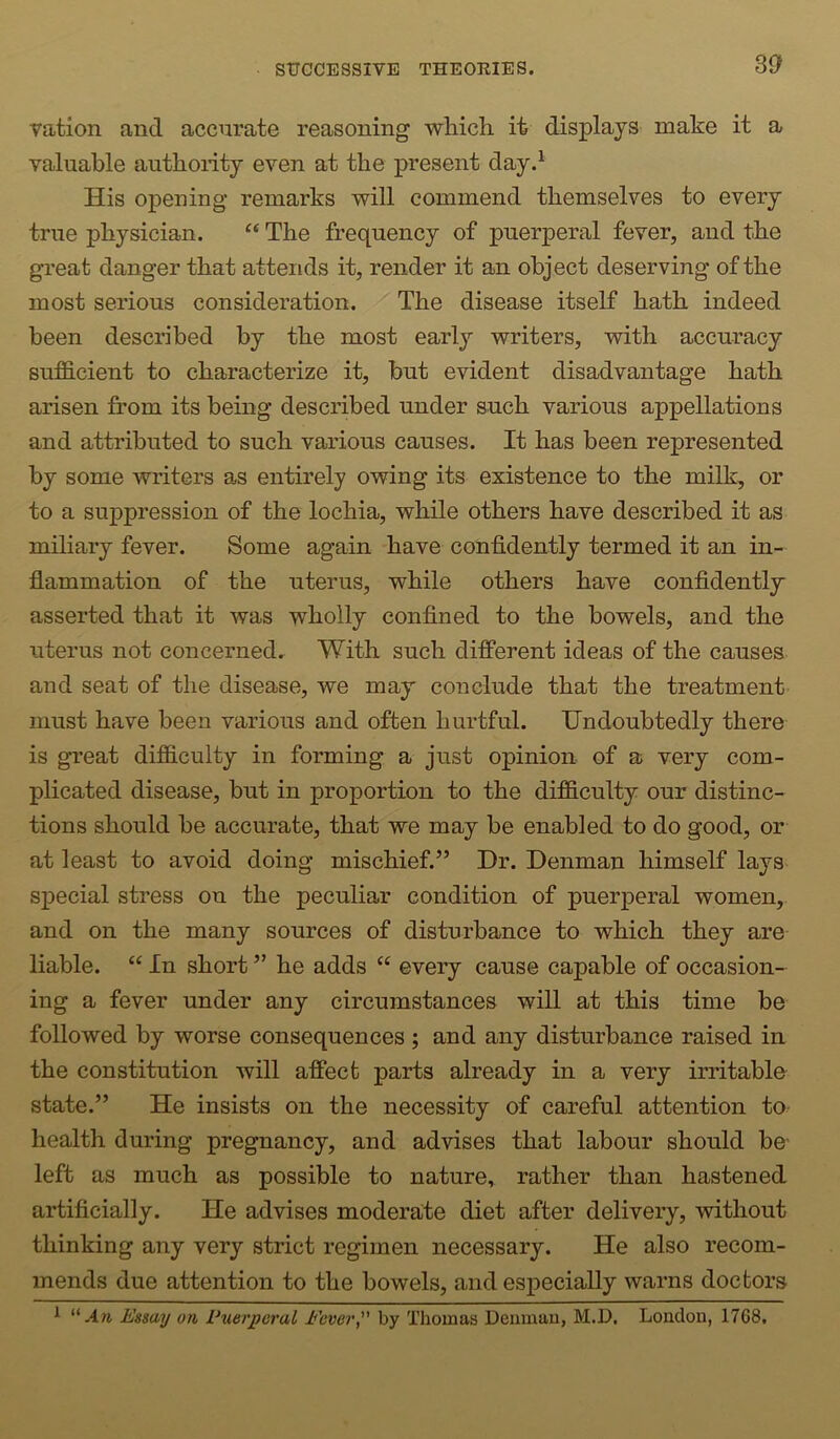 vation and accurate reasoning which it displays make it a valuable authority even at the present dayd His opening remarks will commend themselves to every true physician. “ The frequency of puerperal fever, and the great danger that attends it, render it an object deserving of the most serious consideration. The disease itself hath indeed been described by the most early writers, with accuracy sufB.cient to characterize it, but evident disadvantage hath arisen from its being described under such various appellations and attributed to such various causes. It has been represented by some writers as entirely owing its existence to the milk, or to a suppression of the lochia, while others have described it as miliary fever. Some again have confidently termed it an in- flammation of the uterus, while others have confidently asserted that it was wholly confined to the bowels, and the uterus not concerned. With such different ideas of the causes and seat of the disease, we may conclude that the treatment must have been various and often hurtful. Undoubtedly there is great difficulty in forming a just opinion of a very com- plicated disease, but in proportion to the difficulty our distinc- tions should be accurate, that we may be enabled to do good, or at least to avoid doing mischief.” Dr. Denman himself lays special stress on the peculiar condition of puerperal women, and on the many sources of disturbance to which they are liable. “ In short ” he adds “ every cause capable of occasion- ing a fever under any circumstances will at this time be followed by worse consequences ; and any disturbance raised in the constitution will affect parts already in a very irritable state.” He insists on the necessity of careful attention to health during pregnancy, and advises that labour should be' left as much as possible to nature, rather than hastened artificially. He advises moderate diet after delivery, without thinking any very strict regimen necessary. He also recom- mends due attention to the bowels, and esj>ecially warns doctors ^ “An Essay on Puerperal Fever “ by Thomas Demnau, M.D, London, 17G8.