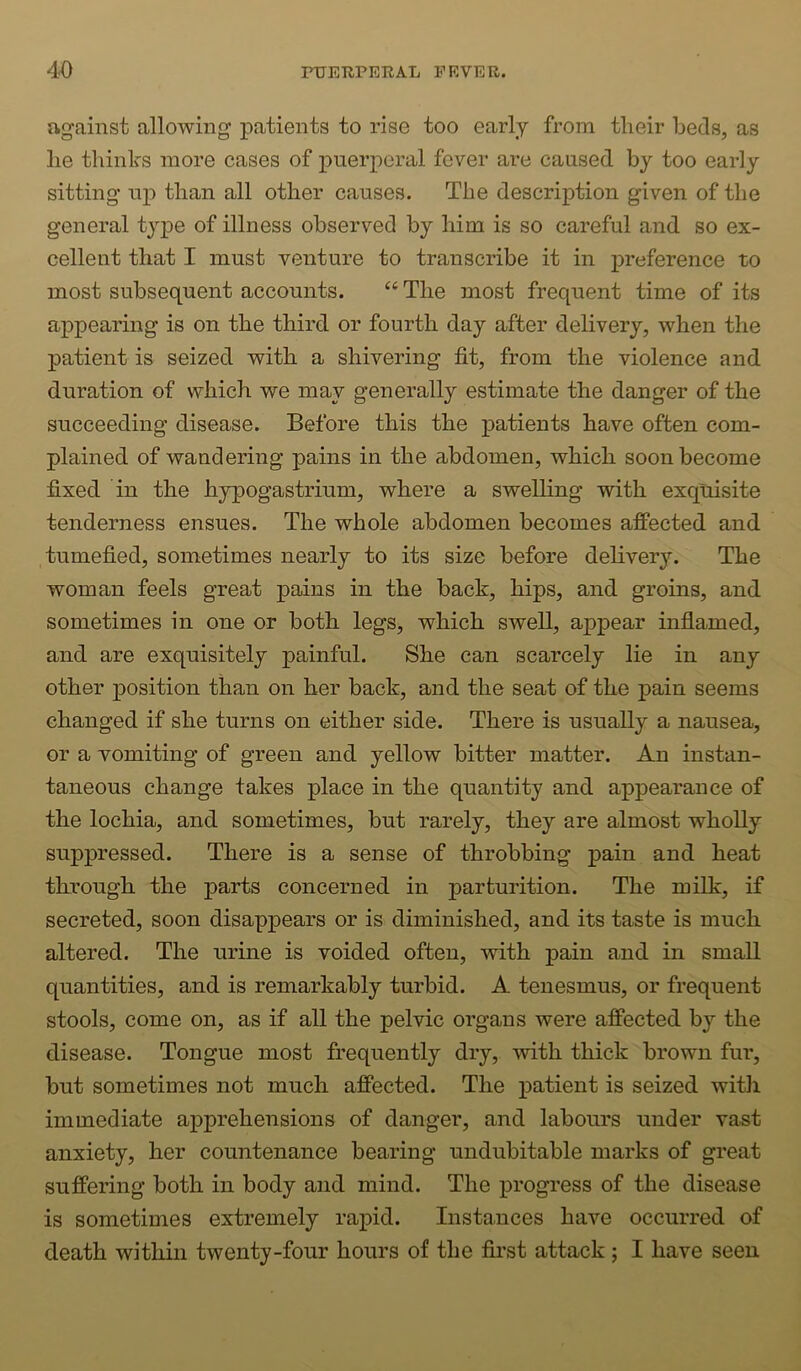 against allowing patients to rise too early from tlieir beds, as lie thinks more cases of puerperal fever are caused by too early sitting up than all other causes. The description given of the general type of illness observed by him is so careful and so ex- cellent that I must venture to transcribe it in preference to most subsequent accounts. “ The most frequent time of its appearing is on the third or fourth day after delivery, when the patient is seized with a shivering fit, from the violence and duration of which we may generally estimate the danger of the succeeding disease. Before this the patients have often com- plained of wandering pains in the abdomen, which soon become fixed in the hypogastrium, where a swelhng with exquisite tenderness ensues. The whole abdomen becomes affected and tumefied, sometimes nearly to its size before dehvery. The woman feels great pains in the back, hips, and groins, and sometimes in one or both legs, which swell, appear inflamed, and are exquisitely painful. She can scarcely lie in any other position than on her back, and the seat of the pain seems changed if she turns on either side. There is usually a nausea, or a vomiting of green and yellow bitter matter. An instan- taneous change takes place in the quantity and appearance of the lochia, and sometimes, but rarely, they are almost wholly suppressed. There is a sense of throbbing pain and heat through the parts concerned in parturition. The milk, if secreted, soon disappears or is diminished, and its taste is much altered. The urine is voided often, with pain and in small quantities, and is remarkably turbid. A tenesmus, or frequent stools, come on, as if all the pelvic organs were affected by the disease. Tongue most frequently dry, with thick brown fur, but sometimes not much affected. The patient is seized with immediate apprehensions of danger, and labours under vast anxiety, her countenance bearing undubitable marks of great suffering both in body and mind. The progress of the disease is sometimes extremely rapid. Instances have occurred of death within twenty-four hours of the first attack ; I have seen